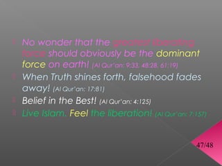  No wonder that the greatest liberating
  force should obviously be the dominant
  force on earth! (Al Qur’an: 9:33, 48:28, 61:19)
 When Truth shines forth, falsehood fades
  away! (Al Qur’an: 17:81)
 Belief in the Best! (Al Qur’an: 4:125)
 Live Islam. Feel the liberation! (Al Qur’an: 7:157)



                                                  47/48
 