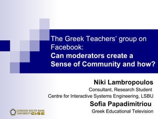 The Greek Teachers’ group on Facebook:   Can moderators create a  Sense of Community and how? Niki Lambropoulos Consultant, Research Student  Centre for Interactive Systems Engineering, LSBU Sofia Papadimitriou   Greek Educational Television 