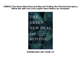 [NEWS] The Green New Deal and Beyond: Ending the Climate Emergency
While We Still Can (City Lights Open Media) by Complete
DONWLOAD LAST PAGE !!!!
Download The Green New Deal and Beyond: Ending the Climate Emergency While We Still Can (City Lights Open Media) Ebook Online A clear and urgent call for the national, social, and individual changes required to prevent catastrophic climate change.An iconoclast of the best kind, Stan Cox has an all-too-rare commitment to following arguments wherever they lead, however politically dangerous that turns out to be.--Naomi Klein, author of On Fire: The (Burning) Case for the New Green DealThe prospect of a Green New Deal--sustainable energy, and justice for all Americans--has instilled millions of people with a sense of hope. To make it happen, the plan will require a national mobilization on a scale not seen since World War II. But will it be enough to prevent disaster? Scientists now warn that we have little time to eliminate greenhouse emissions. To do what's required, Stan Cox urges readers to embrace the Green New Deal but go beyond it in order to stop global warming before it's too late. In clear and accessible language, Cox explains why we must abolish the use of fossil fuels on a clear timetable, and reduce over-production and over-consumption--points not mandated by the GND. By starting now to find creative ways in which we can live in a lower-energy society, Cox writes, we as individuals and communities can play key roles in bringing about the necessary transformation.In The Green New Deal and Beyond, Stan Cox presents a smart, sane, and plausibly optimistic alternative to abandoning all hope.--David Owen, author of Volume Control: Hearing in a Deafening World A searing and provocative critique of our growth-based oil economy. Stan Cox suggests remedies that should ignite lively discussion and intense debate, which is sorely needed. A must-read for those who care about our shared planetary future.--Mary Evelyn Tucker, Yale School of Forestry and Environmental Studies, co-author, Journey of the UniverseStan Cox isn't just another member of the chorus speaking truth to
power about climate change. He has the courage, intelligence and resolve in this vital book to speak truth to the half-formed plans that are currently being offered as a balm to the crisis. The difficult truth is that there's going to need to be radical change in the way we all live our lives. With analysis as crystal clear as his prose, Cox explains why. His is a warning well worth heeding, and sharing, while we still have time.--Raj Patel, author of A History of the World in Seven Cheap Things: A Guide to Capitalism, Nature, and the Future of the Planet
 