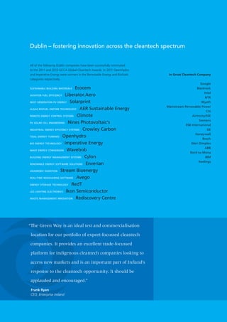 Dublin – fostering innovation across the cleantech spectrum


All of the following Dublin companies have been successfully nominated
to the 2011 and 2012 GCCA Global Cleantech Awards. In 2011 OpenHydro
and Imperative Energy were winners in the Renewable Energy and Biofuels    In Great Cleantech Company
categories respectively:
                                                                                                Google
SUSTAINABLE BUILDING MATERIALS   Ecocem                                                       Blackrock
                                                                                                   Intel
AVIATION FUEL EFFICIENCY Liberator.Aero
                                                                                                    NTR
NEXT GENERATION PV ENERGY Solarprint                                                             Wyeth
                                                                          Mainstream Renewable Power
ALGAE BIOFUEL ENZYME TECHNOLOGY AER Sustainable Energy
                                                                                                     Citi
REMOTE ENERGY CONTROL SYSTEMS Climote                                                     Airtricity/SSE
                                                                                               Siemens
PV SOLAR CELL ENGINEERING Nines Photovoltaic’s
                                                                                      ESB International
INDUSTRIAL ENERGY EFFICIENCY SYSTEMS Crowley Carbon                                                   GE
                                                                                             Honeywell
TIDAL ENERGY TURBINES Openhydro
                                                                                                  Bosch
BIO ENERGY TECHNOLOGY Imperative Energy                                                   Glen Dimplex
                                                                                                    ABB
WAVE ENERGY CONVERSION Wavebob
                                                                                         Bord na Mona
BUILDING ENERGY MANAGEMENT SYSTEMS Cylon                                                            IBM
                                                                                               Keelings
RENEWABLE ENERGY SOFTWARE SOLUTIONS Enverian

ANAEROBIC DIGESTION Stream Bioenergy

REAL-TIME RIDESHARING SOFTWARE Avego

ENERGY STORAGE TECHNOLOGY RedT

LED LIGHTING ELECTRONICS Ikon Semiconductor

WASTE MANAGEMENT INNOVATION Rediscovery Centre




“The Green Way is an ideal test and commercialisation

 location for our portfolio of export-focussed cleantech

companies. It provides an excellent trade-focussed

 platform for indigenous cleantech companies looking to

access new markets and is an important part of Ireland’s

 response to the cleantech opportunity. It should be

applauded and encouraged.”

 Frank Ryan
 CEO, Enterprise Ireland
 