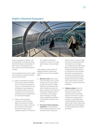 13




Dublin’s Cleantech Ecosystem




Dublin is well placed to capitalise on the           from cleantech multinational                Dublin is home to a number of large
continued growth of the cleantech sector             corporations in areas such as waste,        data centres including those hosted
both domestically and internationally. The           water, transport, energy and green          for companies such as Amazon.
Dublin region, as the largest economic               ICT.                                        com, Google, Microsoft, IBM, Digital
area, is the main hub of cleantech growth                                                        Realty Trust and SunGard. Dublin is
in Ireland.                                     Dublin already has a large number of             consequently becoming a key hub
                                                established cleantech initiatives and            for the growth of cloud computing.
Two main differential levers exist for Dublin   capabilities, some of which are detailed         Demand for remote data centres
when compared to many other cleantech           below:                                           is increasing, boosted by the rising
centres around the world:                                                                        trend of cloud computing. Dublin’s
                                                >    IBM Smart Cities: IBM’s Smarter             temperate climate suits the centres,
>    Dublin can leverage the existing ICT            Cities Technology Centre, currently         which require signiﬁcant amounts
     base of major companies and R&D                 the only one of its kind, is based          of power to run and to prevent from
     centres in the region to develop the            in Dublin and consists of a highly          overheating.
     city as a centre of excellence for clean        skilled and cross-disciplinary team
     technology and data management                  which will help other major cities      >   Indigenous players: Given the
     including green data centres, cloud             better understand, interconnect and         ambitious domestic targets and
     computing, sensor and monitoring                manage their operational systems            entrepreneurial nature of the
     technologies, smart cities applications         (e.g. transport, communication,             city, Dublin and the surrounding
     and smart grid technologies.                    water and energy). The Dublin               regions are the home of a number
                                                     region is collaborating with IBM as         of indigenous innovative growth
>    Dublin can also leverage the                    an international ‘test bed’ for this        companies in the cleantech space,
     involvement of some of Ireland’s                purpose.                                    including OpenHydro (Tidal power),
     largest local authorities, the large                                                        Ecocem (Green Cement), Mainstream
     research driven academic institutions,     >    Data Centre/Cloud Computing                 Renewable Power (Wind Developer),
     and a major international airport               capabilities: Given the physical            and Glen Dimplex (Electric Heating
     to promote the city as a major                  communication infrastructure in place       technology).
     ‘deployment platform’ for investment            and experienced ICT talent pool,




                                        The Green Way      |   Dublin’s Cleantech Cluster
 