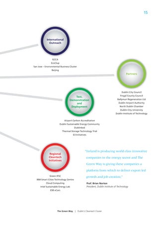 15




            International
              Outreach




                 GCCA
                EcoClup
San Jose – Environmental Business Cluster
                 Beijing
                                                                                              Partners
                                                                                                     s




                                                                                         Dublin City Council
                                                                                        Fingal County Council
                                       Test,
                                   Demonstration                                     Ballymun Regeneration Ltd
                                       and                                            Dublin Airport Authority
                                    Deployment                                         North Dublin Chamber
                                                                                        Dublin City University
                                                                                   Dublin Institute of Technology


                               Airport Carbon Accreditation
                           Dublin Sustainable Energy Community
                                        Dublinked
                             Thermal Storage Technology Trial
                                      E3 Initiatives




                                                   “Ireland is producing world class innovative
               Regional
              Cleantech                                companies in the energy sector and The
              Initiatives
                                                       Green Way is giving these companies a

                                                       platform from which to deliver export led
               Green IFSC                              growth and job creation.”
  IBM Smart Cities Technology Centre
           Cloud Computing                             Prof. Brian Norton
      Intel Sustainable Energy Lab                     President, Dublin Institute of Technology
               ESB eCars




                      The Green Way     |   Dublin’s Cleantech Cluster
 