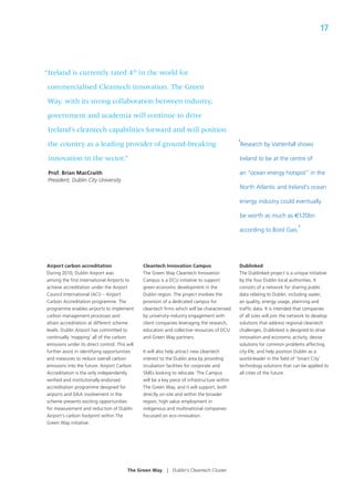17




“Ireland is currently rated 4th in the world for

commercialised Cleantech innovation. The Green

 Way, with its strong collaboration between industry,

 government and academia will continue to drive

 Ireland’s cleantech capabilities forward and will position

 the country as a leading provider of ground-breaking                                          ‘Research by Vattenfall shows
 innovation in the sector.”                                                                    Ireland to be at the centre of

 Prof. Brian MacCraith                                                                         an “ocean energy hotspot” in the
 President, Dublin City University
                                                                                               North Atlantic and Ireland‘s ocean

                                                                                               energy industry could eventually

                                                                                               be worth as much as €120bn

                                                                                               according to Bord Gais.      ’


Airport carbon accreditation                    Cleantech Innovation Campus                    Dublinked
During 2010, Dublin Airport was                 The Green Way Cleantech Innovation             The Dublinked project is a unique initiative
among the ﬁrst International Airports to        Campus is a DCU initiative to support          by the four Dublin local authorities. It
achieve accreditation under the Airport         green economic development in the              consists of a network for sharing public
Council International (ACI) – Airport           Dublin region. The project involves the        data relating to Dublin, including water,
Carbon Accreditation programme. The             provision of a dedicated campus for            air quality, energy usage, planning and
programme enables airports to implement         cleantech ﬁrms which will be characterised     trafﬁc data. It is intended that companies
carbon management processes and                 by university-industry engagement with         of all sizes will join the network to develop
attain accreditation at different scheme        client companies leveraging the research,      solutions that address regional cleantech
levels. Dublin Airport has committed to         education and collective resources of DCU      challenges. Dublinked is designed to drive
continually ‘mapping’ all of the carbon         and Green Way partners.                        innovation and economic activity, devise
emissions under its direct control. This will                                                  solutions for common problems affecting
further assist in identifying opportunities     It will also help attract new cleantech        city life, and help position Dublin as a
and measures to reduce overall carbon           interest to the Dublin area by providing       world-leader in the ﬁeld of ‘Smart City’
emissions into the future. Airport Carbon       incubation facilities for corporate and        technology solutions that can be applied to
Accreditation is the only independently         SMEs looking to relocate. The Campus           all cities of the future.
veriﬁed and institutionally endorsed            will be a key piece of infrastructure within
accreditation programme designed for            The Green Way, and it will support, both
airports and DAA involvement in the             directly on-site and within the broader
scheme presents exciting opportunities          region, high value employment in
for measurement and reduction of Dublin         indigenous and multinational companies
Airport’s carbon footprint within The           focussed on eco-innovation.
Green Way initiative.




                                         The Green Way      |   Dublin’s Cleantech Cluster
 