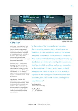 19




                                                                                             Terminal 2, Dublin Airport
Conclusion
Ireland, given its signiﬁcant talent pool      “In the context of the ‘clean and green’ revolution
and natural resources, is well placed to
capitalise on the continued growth of           that is spreading across the globe, Ireland enjoys an
the cleantech sector both domestically
and internationally. Ireland’s reputation      abundance of natural renewable resources and human
as a successful location for Foreign Direct
Investment (FDI) is well established.           innovation, coupled with an enviable brand. The Green
It provides a pro-business, stable
environment with the appropriate support       Way, anchored in the Dublin region and conceived by key
and regulatory environment.
                                                stakeholders in both the private and public sectors, is the
The Dublin region is already globally
established as a centre of excellence           ideal base in which to cultivate and nurture innovations
in the ICT and Biopharma sectors. The
opportunity exists to build a cleantech         in the management of energy, water, waste, food and
sector on a par within the Dublin region.
The Green Way acts as a catalyst to             transportation. We invite you to join us as we seek to
support the development of the cleantech
sector at scale and to facilitate its growth   capitalise on the huge opportunity that cleantech offers
across Ireland.
                                                Ireland for green jobs, wealth creation, and improved
The Green Way, structured as a
collaboration between industry, academic       competitiveness.”
research centres and government / public
sector organisations, provides an ideal         Mr. Ronan King
platform in which start-ups, capital            Chairman, The Green Way
providers, researchers and established
companies can come together to help             Mr. Tony Boyle
create and develop businesses in the            CEO, The Green Way
cleantech sector.




                                        The Green Way   |   Dublin’s Cleantech Cluster
 