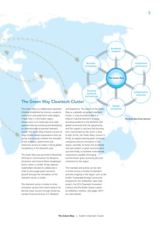 5




                                                                                                 Academic
                                                                                                 research




                                                                        Business                                           Investment
                                                                      innovation                                           community




                                                                                                The Green Way




                                                                        Business
                                                                                                                          Collaborative
                                                                       products
                                                                                                                           networks
                                                                      and services

The Green Way Cleantech Cluster
                                                                                                   Global
The Green Way is a collaborative cleantech      and Biopharma. The advent of the Green   ee
                                                                                         een     companies
initiative established by industry, academic    Way as a globally recognised cleantech   h
institutions and public/semi-state players      cluster, is a key foundation block in
(‘triple helix’) in the Dublin region,          Ireland’s national cleantech strategy,                          The Green Way Cluster Network

whose vision is to create jobs and trade        providing evidence to the domestic and  ndd
opportunities by activating and developing      global community that the opportunity
an internationally recognised cleantech         and the support is real and that the long-
cluster. The Green Way initiative consists of   term commitment to the sector is clear.
major Dublin-based organisations that can       In light of this, the Green Way’s mission is
jointly and uniquely combine the strengths      ﬁrstly, to support existing green economy
of the academic, government and                 companies and eco-innovation in the
enterprise sectors to create a strong global    region, secondly, to foster and accelerate
competency in the cleantech area.               new job creation in green economy start-
                                                ups and thirdly, to facilitate multinational
The Green Way was launched in November          corporations capable of bringing
2010 by EU Commissioner for Research,           transformative green economy jobs and
Innovation and Science Maire Geoghegan-         investment to the region.
Quinn, when a number of key regional
stakeholders decided to collaborate in          This mandate and activity can be seen
order to encourage green economic               in action across a number of cleantech
growth through the stimulation of the           activities ongoing in the region, such as the
cleantech sector in Dublin.                     Dublin ‘Sustainable Energy Community’
                                                programme, the ‘Dublinked’ open data
The cleantech sector is similar to other        project, the DCU Cleantech Innovation
innovation sectors from which Ireland has       Campus and the Dublin Airport carbon
derived major success through clustering,       accreditation initiative. (See pages 16/17
namely Financial Services, ICT, Medtech         for more details).




                                        The Green Way       |   Dublin’s Cleantech Cluster
 