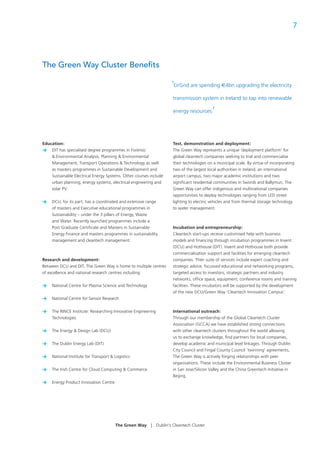 7




The Green Way Cluster Beneﬁts

                                                                       ‘EirGrid are spending €4bn upgrading the electricity
                                                                        transmission system in Ireland to tap into renewable

                                                                        energy resources.   ’


Education:                                                             Test, demonstration and deployment:
> DIT has specialised degree programmes in Forensic                    The Green Way represents a unique ‘deployment platform’ for
    & Environmental Analysis, Planning & Environmental                 global cleantech companies seeking to trial and commercialise
    Management, Transport Operations & Technology as well              their technologies on a municipal scale. By virtue of incorporating
    as masters programmes in Sustainable Development and               two of the largest local authorities in Ireland, an international
    Sustainable Electrical Energy Systems. Other courses include       airport campus, two major academic institutions and two
    urban planning, energy systems, electrical engineering and         signiﬁcant residential communities in Swords and Ballymun, The
    solar PV.                                                          Green Way can offer indigenous and multinational companies
                                                                       opportunities to deploy technologies ranging from LED street
>    DCU, for its part, has a coordinated and extensive range          lighting to electric vehicles and from thermal storage technology
     of masters and Executive educational programmes in                to water management.
     Sustainability – under the 3 pillars of Energy, Waste
     and Water. Recently launched programmes include a
     Post Graduate Certiﬁcate and Masters in Sustainable               Incubation and entrepreneurship:
     Energy Finance and masters programmes in sustainability           Cleantech start-ups receive customised help with business
     management and cleantech management.                              models and ﬁnancing through incubation programmes in Invent
                                                                       (DCU) and Hothouse (DIT). Invent and Hothouse both provide
                                                                       commercialisation support and facilities for emerging cleantech
Research and development:                                              companies. Their suite of services include expert coaching and
Between DCU and DIT, The Green Way is home to multiple centres         strategic advice, focussed educational and networking programs,
of excellence and national research centres including:                 targeted access to investors, strategic partners and industry
                                                                       networks, ofﬁce space, equipment, conference rooms and training
>    National Centre for Plasma Science and Technology                 facilities. These incubators will be supported by the development
                                                                       of the new DCU/Green Way ‘Cleantech Innovation Campus’.
>    National Centre for Sensor Research


>    The RINCE Institute: Researching Innovative Engineering           International outreach:
     Technologies                                                      Through our membership of the Global Cleantech Cluster
                                                                       Association (GCCA) we have established strong connections
>    The Energy & Design Lab (DCU)                                     with other cleantech clusters throughout the world allowing
                                                                       us to exchange knowledge, ﬁnd partners for local companies,
>    The Dublin Energy Lab (DIT)                                       develop academic and municipal level linkages. Through Dublin
                                                                       City Council and Fingal County Council ‘twinning’ agreements,
>    National Institute for Transport & Logistics                      The Green Way is actively forging relationships with peer
                                                                       organisations. These include the Environmental Business Cluster
>    The Irish Centre for Cloud Computing & Commerce                   in San Jose/Silicon Valley and the China Greentech Initiative in
                                                                       Beijing.
>    Energy Product Innovation Centre




                                        The Green Way    |     Dublin’s Cleantech Cluster
 