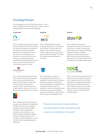 9




Founding Partners
The founding partners of The Green Way represent a ‘Triple
Helix’ of collaborative partners focussed on a common goal of
developing Dublin’s green economic advantage.


Government                                       Academia                                       Industry




DCC is the largest local authority in Ireland,   DCU is ﬁrmly positioned as Ireland’s           DAA is Ireland’s national airport
serving the people of Dublin and delivering      ‘University of Enterprise’. A key objective    management company. DAA, within The
the major work programmes necessary for          for DCU within The Green Way is the            Green Way, is focussed on reducing the
the smooth running and sustainable               delivery a new Cleantech Innovation            carbon footprint of its operations through
development of a European capital city.          Campus, adjacent to the university, that       the Airport Carbon Accreditation
DCC, within The Green Way, has an                will be a centre of excellence for research    programme as well as positioning the
ambitious vision which, within the next          by emerging and existing cleantech             Dublin Airport commercial land-bank as
25-30 years, will see Dublin with an             companies.                                     the location of choice for cleantech inward
established international reputation as one                                                     investment and renewable energy projects.
of the most sustainable, dynamic and
resourceful city regions in Europe.




FCC is the fastest growing local authority       DIT is recognised as a pioneer in              NDCC is made up of businesses that are all
in the state with the youngest population        technological higher education and             located in the Green Way area; including
of any county and the highest rate of            specialises in focussed research, notably in   SME’s, Academic Institutions, Semi State
labour force participation. Fingal, within       the areas of energy and sustainability.        organisations and large private companies,
The Green Way, is focussed on the                Teaching and research is underpinned by a      both domestic and international. North
promotion of Eco Food innovation and             full range of tailored support and             Dublin Chamber, within The Green Way, is
related cleantech initiatives in line with its   development services to entrepreneurs and      actively focussed on promoting energy
position as the horticultural hub of Ireland.    new business start-ups, supported by           efﬁciency and eco-innovation within its
                                                 research and scholarship in areas reﬂective    company network.
                                                 of the Institute’s technological mission.




BRL is a Dublin City Council company, set
up to plan and implement the regeneration             ‘Cleantech has the potential to signiﬁcantly boost
of Ballymun within an environmentally,
socially and economically sustainable                  Irish GDP by between €2.4bn and €3.9bn by 2020,
framework. Twice awarded Green
Community of the Year, BRL is a key                    sustaining up to 80,000 jobs in the process.         ’
location for green building technologies,
cleantech translational research and
innovation in waste management. It is also
host to the Green Start Entrepreneurial
Programme.




                                          The Green Way      |   Dublin’s Cleantech Cluster
 