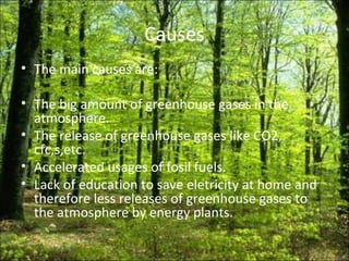 Causes The main causes are: The big amount of greenhouse gases in the atmosphere. The release of greenhouse gases like CO2, cfc,s,etc. Accelerated usages of fosil fuels. Lack of education to save eletricity at home and therefore less releases of greenhouse gases to the atmosphere by energy plants. 