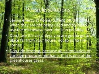 Possible Solutions  Saving energy at home, turning off the lights when they are not being used and trying to use the microwave oven the less possible. Don,t use the car unless you are gonna go to a place far from your house, not to go to the corner. Don,t do littering, because an acumulation of garbage produces methane, that is one of the greenhouses gases. 