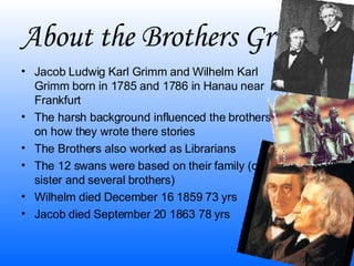 About the Brothers Grimm Jacob Ludwig Karl Grimm and Wilhelm Karl Grimm born in 1785 and 1786 in Hanau near Frankfurt The harsh background influenced the brothers on how they wrote there stories The Brothers also worked as Librarians The 12 swans were based on their family (one sister and several brothers) Wilhelm died December 16 1859 73 yrs Jacob died September 20 1863 78 yrs 