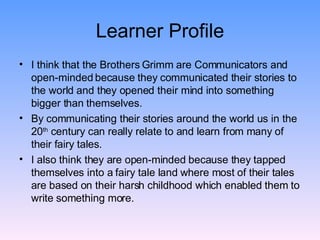 Learner Profile I think that the Brothers Grimm are Communicators and open-minded because they communicated their stories to the world and they opened their mind into something bigger than themselves. By communicating their stories around the world us in the 20 th  century can really relate to and learn from many of their fairy tales. I also think they are open-minded because they tapped themselves into a fairy tale land where most of their tales are based on their harsh childhood which enabled them to write something more. 