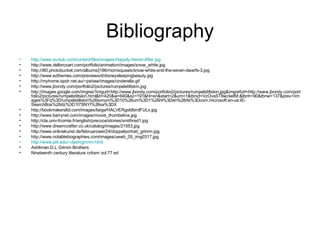 Bibliography http://www.avclub.com/content/files/images/Happily-Never-After.jpg http://www.dellorcoart.com/portfolio/animation/images/snow_white.jpg http://i80.photobucket.com/albums/j186/momsquawk/snow-white-and-the-seven-dwarfs-3.jpg http://www.ezthemes.com/previews/d/disneysleepingbeauty.jpg http://myhome.ispdr.net.au/~pshaw/images/cinderella.gif http://www.jbondy.com/portfolio2/pictures/rumpelstiltskin.jpg http://images.google.com/imgres?imgurl=http://www.jbondy.com/portfolio2/pictures/rumpelstiltskin.jpg&imgrefurl=http://www.jbondy.com/portfolio2/pictures/rumpelstiltskin.html&h=420&w=640&sz=191&hl=en&start=2&um=1&tbnid=VzOvsST8wcketM:&tbnh=90&tbnw=137&prev=/images%3Fq%3Drumpelstiltskin%26svnum%3D10%26um%3D1%26hl%3Den%26rls%3Dcom.microsoft:en-us:IE-SearchBox%26rlz%3D1I7SNYI%26sa%3DX http://bookmakersltd.com/images/large/HALVERgoldbirdFULx.jpg http://www.barrynet.com/images/movie_thumbelina.jpg http://cla.univ-fcomte.fr/english/precoce/stories/smithred1.jpg http://www.dreamcrafter.co.uk/catalog/images/21553.jpg http://www.onlinekunst.de/februarzwei/24/doppelportrait_grimm.jpg http://www.notablebiographies.com/images/uewb_05_img0317.jpg http://www.pitt.edu/~dash/grimm.html Ashliman,D.L Grimm Brothers Nineteenth century literature critism vol.77 ed  