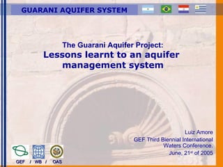 The Guarani Aquifer Project:
Lessons learnt to an aquifer
management system
Luiz Amore
GEF Third Biennial International
Waters Conference.
June, 21st
of 2005
GEF / WB / OASGEF / WB / OAS
GUARANI AQUIFER SYSTEM
 