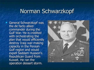 Norman Schwarzkopf General Schwarzkopf was the de facto allied commander during the Gulf War. He is credited with orchestrating the plan that would efficiently destroy Iraqi war-making capacity in the Persian Gulf region and would expell Saddam Hussein's Republican Guard from Kuwait. He ran the operation dessert storm. 