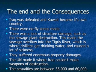 The end and the Consequences Iraq was defeated and Kuwait became it’s own country. There were no-fly zones made There was a loot of structure damage, such as the sewage plant destruction. This made the sewage overflow into the Tigris River, which is where civilians get drinking water, and caused a lot of sickness.  They suffered enormous property damages.  The UN made it where Iraq couldn’t make weapons of destruction. The casualties are between 35,000 and 60,000.  