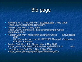 Bib page Rayment, W J. "The Gulf War."  In Depth Info . 1 May  2008  <http://www.indepthinfo.com/iraq/>.  "Persian Gulf War." 1 May 2008  <http://www3.northstar.k12.ak.us/schools/nph/twt/sto rm/gulfwar.htm>.  "Persian Gulf War," Microsoft® Encarta® Online  Encyclopedia  2007 http://encarta.msn.com © 1997-2007 Microsoft  Corporation.  All Rights Reserved.  Persian Gulf War."  Info Please . Msn. 6 May 2008  <http://www.infoplease.com/ce6/history/A0838511.ht ml>. "Frontline: the Gulf War."  Pbs . 9 May 2008  <http://www.pbs.org/wgbh/pages/frontline/gulf/>.  