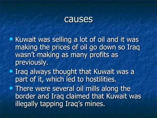 causes Kuwait was selling a lot of oil and it was making the prices of oil go down so Iraq wasn’t making as many profits as previously. Iraq always thought that Kuwait was a part of it, which led to hostilities. There were several oil mills along the border and Iraq claimed that Kuwait was illegally tapping Iraq’s mines. 