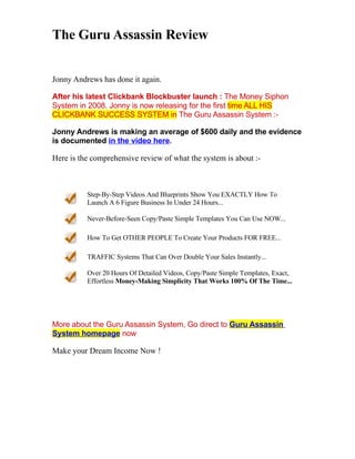 The Guru Assassin Review


Jonny Andrews has done it again.

After his latest Clickbank Blockbuster launch : The Money Siphon
System in 2008. Jonny is now releasing for the first time ALL HIS
CLICKBANK SUCCESS SYSTEM in The Guru Assassin System :-

Jonny Andrews is making an average of $600 daily and the evidence
is documented in the video here.

Here is the comprehensive review of what the system is about :-



          Step-By-Step Videos And Blueprints Show You EXACTLY How To
          Launch A 6 Figure Business In Under 24 Hours...

          Never-Before-Seen Copy/Paste Simple Templates You Can Use NOW...

          How To Get OTHER PEOPLE To Create Your Products FOR FREE...

          TRAFFIC Systems That Can Over Double Your Sales Instantly...

          Over 20 Hours Of Detailed Videos, Copy/Paste Simple Templates, Exact,
          Effortless Money-Making Simplicity That Works 100% Of The Time...




More about the Guru Assassin System, Go direct to Guru Assassin
System homepage now

Make your Dream Income Now !
 