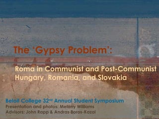 The ‘Gypsy Problem’: Roma in Communist and Post-Communist  Hungary, Romania, and Slovakia Beloit College 32 nd  Annual Student Symposium Presentation and photos: Melany Williams  Advisors: John Rapp & Andras Boros-Kazai 