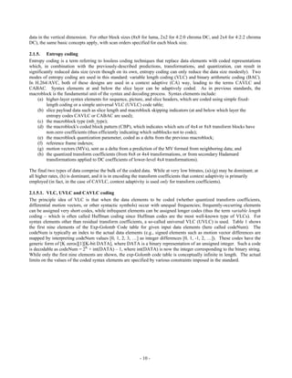 data in the vertical dimension. For other block sizes (8x8 for luma, 2x2 for 4:2:0 chroma DC, and 2x4 for 4:2:2 chroma
DC), the same basic concepts apply, with scan orders specified for each block size.

2.1.5. Entropy coding
Entropy coding is a term referring to lossless coding techniques that replace data elements with coded representations
which, in combination with the previously-described predictions, transformations, and quantization, can result in
significantly reduced data size (even though on its own, entropy coding can only reduce the data size modestly). Two
modes of entropy coding are used in this standard: variable length coding (VLC) and binary arithmetic coding (BAC).
In H.264/AVC, both of these designs are used in a context adaptive (CA) way, leading to the terms CAVLC and
CABAC. Syntax elements at and below the slice layer can be adaptively coded. As in previous standards, the
macroblock is the fundamental unit of the syntax and decoding process. Syntax elements include:
     (a) higher-layer syntax elements for sequence, picture, and slice headers, which are coded using simple fixed-
         length coding or a simple universal VLC (UVLC) code table;
     (b) slice payload data such as slice length and macroblock skipping indicators (at and below which layer the
         entropy codes CAVLC or CABAC are used);
     (c) the macroblock type (mb_type);
     (d) the macroblock's coded block pattern (CBP), which indicates which sets of 4x4 or 8x8 transform blocks have
         non-zero coefficients (thus efficiently indicating which subblocks not to code);
     (e) the macroblock quantization parameter, coded as a delta from the previous macroblock;
     (f) reference frame indexes;
     (g) motion vectors (MVs), sent as a delta from a prediction of the MV formed from neighboring data; and
     (h) the quantized transform coefficients (from 8x8 or 4x4 transformations, or from secondary Hadamard
         transformations applied to DC coefficients of lower-level 4x4 transformations).

The final two types of data comprise the bulk of the coded data. While at very low bitrates, (a)-(g) may be dominant; at
all higher rates, (h) is dominant, and it is in encoding the transform coefficients that context adaptivity is primarily
employed (in fact, in the case of CAVLC, context adaptivity is used only for transform coefficients).

2.1.5.1. VLC, UVLC and CAVLC coding
The principle idea of VLC is that when the data elements to be coded (whether quantized transform coefficients,
differential motion vectors, or other syntactic symbols) occur with unequal frequencies; frequently-occurring elements
can be assigned very short codes, while infrequent elements can be assigned longer codes (thus the term variable length
coding – which is often called Huffman coding since Huffman codes are the most well-known type of VLCs). For
syntax elements other than residual transform coefficients, a so-called universal VLC (UVLC) is used. Table 1 shows
the first nine elements of the Exp-Golomb Code table for given input data elements (here called codeNum). The
codeNum is typically an index to the actual data elements (e.g., signed elements such as motion vector differences are
mapped by interpreting codeNum values [0, 1, 2, 3, …] as integer differences [0, 1, -1, 2, …]). These codes have the
generic form of [K zeros][1][K-bit DATA], where DATA is a binary representation of an unsigned integer. Such a code
is decodable as codeNum = 2K + int(DATA) – 1, where int(DATA) is now the integer corresponding to the binary string.
While only the first nine elements are shown, the exp-Golomb code table is conceptually infinite in length. The actual
limits on the values of the coded syntax elements are specified by various constraints imposed in the standard.




                                                          - 10 -
 