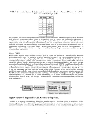 Table 1: Exponential Golomb Code (for data elements other than transform coefficients – also called
                               Universal Variable Length Code)

                                                   codeNum         code
                                                        0            1
                                                        1          010
                                                        2          011
                                                        3         00100
                                                        4         00101
                                                        5         00110
                                                        6         00111
                                                        7        0001000
                                                        8        0001001
                                                       …            …
But for greater efficiency in coding the abundant residual transform coefficients, this standard specifies twelve additional
code tables: six for characterizing the content of the transform block as a whole, four for indicating the number of
coefficients, one for indicating the overall magnitude of a quantized coefficient value (a code then suffixed by a context-
adaptive fixed-length code to identify the particular value), and one for representing consecutive runs of zero-valued
quantized coefficients. The selection among these tables and the length of the fixed-length coefficient value suffix is
based on the local statistics of the current stream – i.e., the context (thus CAVLC). Given the execution efficiency of
VLC tables, combined with this limited adaptivity to boost coding efficiency, this provides a nice tradeoff between speed
of execution and performance.

2.1.5.2. CABAC
Context-based adaptive binary arithmetic coding (CABAC) is used the standard as a way of gaining additional
performance relative to CAVLC coding, at the cost of additional complexity. The CABAC mode has been shown to
increase compression efficiency by roughly 10% relative to the CAVLC mode, although CABAC is significantly more
computationally complex. Here the use of arithmetic coding permits assigning a non-integer number of bits per symbol,
a very high degree of statistical adaptivity allows the coder to adjust to changing symbol statistics, and context selection
ensures that the statistical adaptivity is relevant to the specific data being coded. CABAC is used for encoding a broader
range of syntax elements than CAVLC, starting with the slice data payload level (while the higher-layer syntax elements
of the sequence, picture, and slice header levels are coded with fixed-length or Exp-Golomb coding). When CABAC is
in use, the macroblock type, intra prediction modes, motion vectors, reference picture indexes, residual transform
coefficients and several other syntax elements are coded with CABAC, leading to more compact encoding, whereas with
CAVLC only the transform coefficients are coded adaptively. However, the price to pay is that, given the broader
applicability of CABAC combined with its various contexts (e.g., 257 of them in the orginal version of the standard,
with some more added in FRExt), it is basically a serial engine that can be very compute intensive, especially for high
pixel and data rates.




Fig. 5: Generic block diagram of the CABAC entropy coding scheme.

The steps in the CABAC entropy coding scheme are depicted in Fig. 5. Suppose a symbol for an arbitrary syntax
element is given. In a first step, a suitable model is chosen according to a set of past observations of relevant syntax
elements; this is called context modeling. Different models are maintained for each syntax element (e.g., motion vectors




                                                           - 11 -
 