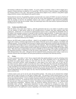 and transform coefficients have different models). If a given symbol is non-binary valued, it will be mapped onto a
sequence of binary decisions, so-called bins, in a second step. This binarization is done according to a specified binary
tree structure similar to a VLC code. Then each bin is encoded with an adaptive binary arithmetic coding (BAC) engine
using probability estimates which depend on the specific context.

Starting fresh for each slice, the probability estimates associated with every context of CABAC are reset to a fixed set of
estimates (which, in the case of P, B, or SP slices can be one of four initial distributions as selected by the encoder).
After the encoding of each bin, the probability estimate in the context is updated to adjust upward the probability
estimate for the bin value that was encoded. Hence, the model keeps track of the actual statistics experienced during the
encoding process of each slice.


2.1.6. Lossless macroblock modes
When the fidelity of the coded video is high (i.e., when the quantization step size is very small), it is possible in certain
very rare instances of input picture content for the encoding process to actually cause data expansion rather than
compression. Furthermore, it is convenient for implementation reasons to have a reasonably-low identifiable limit on
the number of bits necessary to process in a decoder in order to decode a single macroblock. To address these issues, the
standard includes a "PCM" macroblock mode, in which the values of the samples are sent directly – without prediction,
transformation, or quantization. An additional motivation for support of this macroblock mode is to allow regions of the
picture to be represented without any loss of fidelity.

However, the PCM mode is clearly not efficient – indeed it is not intended to be efficient – rather, it is intended to be
simple and to impose a minimum upper bound on the number of bits that can be used to represent a macroblock with
sufficient accuracy. If one considers the bits necessary to indicate which mode has been selected for the macroblock, the
use of the PCM mode actually results in a minor degree of data expansion. When developing the FRExt amendment, it
was decided that a more effective means of lossless coding was desirable for the most demanding applications. FRExt
therefore also includes a transform-bypass lossless mode which uses prediction and entropy coding for encoding sample
values. When this mode is enabled (which can only be in Hi444P use), the meaning of the smallest selectable value of
the quantization parameter is redefined to invoke the lossless coding operation. The new lossless mode of FRExt is a
fairly efficient lossless video coder – although not the best method for lossless still-picture (intra) coding, it stands out as
extremely efficient when used together with inter-picture prediction (as described in the following sections).

2.2.      P-slices
In P-slices (predictively-coded, or "inter" slices), temporal (rather than spatial) prediction is used, by estimating motion
between pictures. Innovatively, motion can be estimated at the 16x16 macroblock level or by partitioning the
macroblock into smaller regions of luma size 16x8, 8x16, 8x8, 8x4, 4x8, or 4x4 (see Fig. 6). A distinction is made
between a macroblock partition, which corresponds to a luma region of size 16x16, 16x8, 8x16, or 8x8, and sub-
macroblock partition, which is a region of size 8x8, 8x4, 4x8, or 4x4. When (and only when) the macroblock partition
size is 8x8, each macroblock partition can be divided into sub-macroblock partitions. For example, it is possible within
a single macroblock to have both 8x8 and 4x8 partitionings, but not 16x8 and 4x8 partitionings. Thus the first row of
Fig. 6 shows the allowed macroblock partitions, and the sub-macroblock partitions shown in the second row can be
selected independently for each 8x8 region, but only when the macroblock partition size is 8x8 (the last partitioning
shown in the first row).

A distinct motion vector can be sent for each sub-macroblock partition. The motion can be estimated from multiple
pictures that lie either in the past or in the future in display order. The selection of which reference picture is used is
done on the macroblock partition level (so different sub-macroblock partitions within the same macroblock partition will
use the same reference picture). A limit on number of pictures used for the motion estimation is specified for each Level
(as described in section 4). To estimate the motion, pixel values are first interpolated to achieve quarter-pixel accuracy
for luma and up to 1/8th pixel accuracy for chroma. Interpolation of luma is performed in two steps – half-pixel and
then quarter-pixel interpolation. Half-pixel values are created by filtering with the kernel [1 -5 20 20 -5 1]/32,
horizontally and/or vertically. Quarter-pixel interpolation for luma is performed by averaging two nearby values
(horizontally, vertically, or diagonally) of half pixel accuracy. Chroma motion compensation uses bilinear interpolation
with quarter-pixel or one-eighth-pixel accuracy (depending on the chroma format). After interpolation, block-based




                                                             - 12 -
 