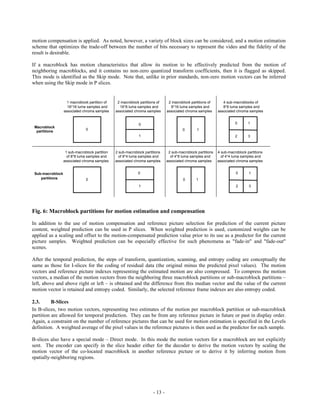 motion compensation is applied. As noted, however, a variety of block sizes can be considered, and a motion estimation
scheme that optimizes the trade-off between the number of bits necessary to represent the video and the fidelity of the
result is desirable.

If a macroblock has motion characteristics that allow its motion to be effectively predicted from the motion of
neighboring macroblocks, and it contains no non-zero quantized transform coefficients, then it is flagged as skipped.
This mode is identified as the Skip mode. Note that, unlike in prior standards, non-zero motion vectors can be inferred
when using the Skip mode in P slices.


                    1 macroblock partition of    2 macroblock partitions of     2 macroblock partitions of       4 sub-macroblocks of
                    16*16 luma samples and        16*8 luma samples and          8*16 luma samples and           8*8 luma samples and
                  associated chroma samples     associated chroma samples      associated chroma samples      associated chroma samples


                                                              0                                                         0       1
 Macroblock
                               0                                                        0        1
  partitions
                                                              1                                                         2       3



                   1 sub-macroblock partition   2 sub-macroblock partitions     2 sub-macroblock partitions   4 sub-macroblock partitions
                    of 8*8 luma samples and       of 8*4 luma samples and        of 4*8 luma samples and        of 4*4 luma samples and
                  associated chroma samples     associated chroma samples      associated chroma samples      associated chroma samples


 Sub-macroblock                                              0                                                          0       1
    partitions                 0                                                         0      1
                                                              1                                                         2       3




Fig. 6: Macroblock partitions for motion estimation and compensation

In addition to the use of motion compensation and reference picture selection for prediction of the current picture
content, weighted prediction can be used in P slices. When weighted prediction is used, customized weights can be
applied as a scaling and offset to the motion-compensated prediction value prior to its use as a predictor for the current
picture samples. Weighted prediction can be especially effective for such phenomena as "fade-in" and "fade-out"
scenes.

After the temporal prediction, the steps of transform, quantization, scanning, and entropy coding are conceptually the
same as those for I-slices for the coding of residual data (the original minus the predicted pixel values). The motion
vectors and reference picture indexes representing the estimated motion are also compressed. To compress the motion
vectors, a median of the motion vectors from the neighboring three macroblock partitions or sub-macroblock partitions –
left, above and above right or left – is obtained and the difference from this median vector and the value of the current
motion vector is retained and entropy coded. Similarly, the selected reference frame indexes are also entropy coded.

2.3.      B-Slices
In B-slices, two motion vectors, representing two estimates of the motion per macroblock partition or sub-macroblock
partition are allowed for temporal prediction. They can be from any reference picture in future or past in display order.
Again, a constraint on the number of reference pictures that can be used for motion estimation is specified in the Levels
definition. A weighted average of the pixel values in the reference pictures is then used as the predictor for each sample.

B-slices also have a special mode – Direct mode. In this mode the motion vectors for a macroblock are not explicitly
sent. The encoder can specify in the slice header either for the decoder to derive the motion vectors by scaling the
motion vector of the co-located macroblock in another reference picture or to derive it by inferring motion from
spatially-neighboring regions.




                                                                      - 13 -
 