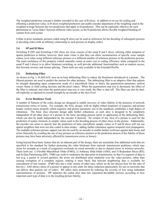 The weighted prediction concept is further extended in the case of B slices. In addition to its use for scaling and
offsetting a prediction value, in B slices weighted prediction can enable encoder adjustment of the weighting used in the
weighted average between the two predictions that apply to bi-prediction. This can be especially effective for such
phenomena as "cross-fades" between different video scenes, as the bi-prediction allows flexible weighted blending of
content from such scenes.

Unlike in prior standards, pictures coded using B slices can be used as references for the decoding of subsequent pictures
in decoding order (with an arbitrary relationship to such pictures in display order).

2.4.     SP and SI Slices
Switching P (SP) and Switching I (SI) slices are close cousins of the usual P and I slices, utilizing either temporal or
spatial prediction as before; however, their main virtue is that they can allow reconstruction of specific exact sample
values, even when using different reference pictures or a different number of reference pictures in the prediction process.
The main usefulness of this property (which naturally comes at some cost in coding efficiency when compared to the
usual P and I slices) is to allow bitstream switching, as well provide additional functionalities such as random access,
fast forward, reverse, and stream splicing. These tools are only available in the Extended Profile.

2.5.      Deblocking Filter
As shown in Fig. 1, H.264/AVC uses an in-loop deblocking filter to reduce the blockiness introduced in a picture. The
filtered pictures are used to predict the motion for other pictures. The deblocking filter is an adaptive filter that adjusts
its strength depending upon compression mode of a macroblock (Intra or Inter), the quantization parameter, motion
vector, frame or field coding decision and the pixel values. When the quantization step size is decreased, the effect of
the filter is reduced, and when the quantization step size is very small, the filter is shut off. The filter can also be shut-
off explicitly or adjusted in overall strength by an encoder at the slice level.

2.6.      Error Resilience Tools
A number of features of the codec design are designed to enable recovery of video fidelity in the presence of network
transmission errors or losses. For example, the NAL design, with its highly robust treatment of sequence and picture
header content (more properly called sequence and picture parameter sets in the standard), establishes a high degree of
robustness. The basic slice structure design adds further robustness, as each slice is designed to be completely
independent of all other slices of a picture in the basic decoding process (prior to application of the deblocking filter,
which can also be made independent by the encoder if desired). No content of any slice of a picture is used for the
prediction of syntax elements or sample values used in the decoding process of other slices in the picture. Additionally,
the encoder can select to specify that the prediction of intra macroblock sample values in P and B slices will not use
spatial neighbors that were not also coded in intra modes – adding further robustness against temporal error propagation.
The multiple-reference-picture support can also be used by an encoder to enable further resilience against data losses and
errors (basically by avoiding the use of any pictures as reference pictures in the prediction process if the fidelity of those
pictures may have been adversely affected by transmission errors or losses).

Going beyond these basic feature that are an inherent part of the design, there are essentially four additional tools that are
specified in the standard for further protecting the video bitstream from network transmission problems, which may
occur for example as a result of congestion overloads on wired networks or due to channel errors in wireless networks.
These tools are: 1) Flexible Macroblock Order (FMO), 2) Arbitrary Slide Order (ASO), and 3) Redundant Slices (RS),
and 4) Data Partitioning (DP). FMO can work to randomize the data prior to transmission, so that if a segment of data is
lost (e.g. a packet or several packets), the errors are distributed more randomly over the video pictures, rather than
causing corruption of a complete regions, making it more likely that relevant neighboring data is available for
concealment of lost content. (FMO also has a wide variety of other uses, which we do not discuss here for the sake of
brevity.) ASO allows slices of a picture to appear in any order for delay reduction (particularly for use on networks that
can deliver data packets out of order). RS offers more protection by reducing the severity of loss using redundant
representations of pictures. DP separates the coded slice data into separately-decodable sections according to how
important each type of data is to the resulting picture fidelity.




                                                            - 14 -
 