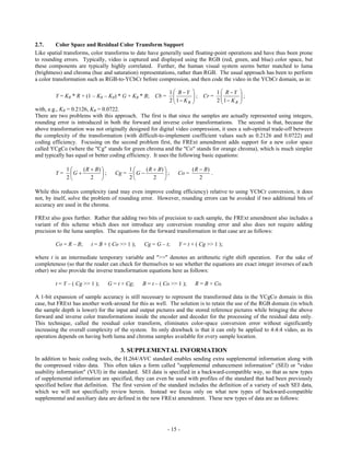 2.7.      Color Space and Residual Color Transform Support
Like spatial transforms, color transforms to date have generally used floating-point operations and have thus been prone
to rounding errors. Typically, video is captured and displayed using the RGB (red, green, and blue) color space, but
these components are typically highly correlated. Further, the human visual system seems better matched to luma
(brightness) and chroma (hue and saturation) representations, rather than RGB. The usual approach has been to perform
a color transformation such as RGB-to-YCbCr before compression, and then code the video in the YCbCr domain, as in:

                                                             1  B Y                 1  R Y     
         Y = KR * R + (1 – KR – KB) * G + KB * B;     Cb =               ;   Cr =                ;
                                                             2  1 K B
                                                               
                                                                          
                                                                                      2  1 K R
                                                                                         
                                                                                                    
                                                                                                    
with, e.g., KR = 0.2126, KB = 0.0722.
There are two problems with this approach. The first is that since the samples are actually represented using integers,
rounding error is introduced in both the forward and inverse color transformations. The second is that, because the
above transformation was not originally designed for digital video compression, it uses a sub-optimal trade-off between
the complexity of the transformation (with difficult-to-implement coefficient values such as 0.2126 and 0.0722) and
coding efficiency. Focusing on the second problem first, the FRExt amendment adds support for a new color space
called YCgCo (where the "Cg" stands for green chroma and the "Co" stands for orange chroma), which is much simpler
and typically has equal or better coding efficiency. It uses the following basic equations:

              1    ( R  B)               1    ( R  B)               ( R  B)
         Y=    G           ;      Cg =    G           ;     Co =             .
              2        2                  2        2                      2

While this reduces complexity (and may even improve coding efficiency) relative to using YCbCr conversion, it does
not, by itself, solve the problem of rounding error. However, rounding errors can be avoided if two additional bits of
accuracy are used in the chroma.

FRExt also goes further. Rather that adding two bits of precision to each sample, the FRExt amendment also includes a
variant of this scheme which does not introduce any conversion rounding error and also does not require adding
precision to the luma samples. The equations for the forward transformation in that case are as follows:

         Co = R – B;     t = B + ( Co >> 1 );     Cg = G – t;     Y = t + ( Cg >> 1 );

where t is an intermediate temporary variable and ">>" denotes an arithmetic right shift operation. For the sake of
completeness (so that the reader can check for themselves to see whether the equations are exact integer inverses of each
other) we also provide the inverse transformation equations here as follows:

         t = Y – ( Cg >> 1 );     G = t + Cg;    B = t – ( Co >> 1 );      R = B + Co.

A 1-bit expansion of sample accuracy is still necessary to represent the transformed data in the YCgCo domain in this
case, but FRExt has another work-around for this as well. The solution is to retain the use of the RGB domain (in which
the sample depth is lower) for the input and output pictures and the stored reference pictures while bringing the above
forward and inverse color transformations inside the encoder and decoder for the processing of the residual data only.
This technique, called the residual color transform, eliminates color-space conversion error without significantly
increasing the overall complexity of the system. Its only drawback is that it can only be applied to 4:4:4 video, as its
operation depends on having both luma and chroma samples available for every sample location.

                                       3. SUPPLEMENTAL INFORMATION
In addition to basic coding tools, the H.264/AVC standard enables sending extra supplemental information along with
the compressed video data. This often takes a form called "supplemental enhancement information" (SEI) or "video
usability information" (VUI) in the standard. SEI data is specified in a backward-compatible way, so that as new types
of supplemental information are specified, they can even be used with profiles of the standard that had been previously
specified before that definition. The first version of the standard includes the definition of a variety of such SEI data,
which we will not specifically review herein. Instead we focus only on what new types of backward-compatible
supplemental and auxiliary data are defined in the new FRExt amendment. These new types of data are as follows:




                                                             - 15 -
 