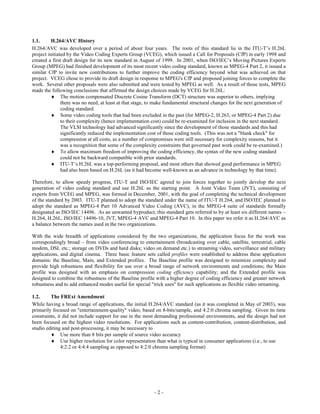1.1.      H.264/AVC History
H.264/AVC was developed over a period of about four years. The roots of this standard lie in the ITU-T’s H.26L
project initiated by the Video Coding Experts Group (VCEG), which issued a Call for Proposals (CfP) in early 1998 and
created a first draft design for its new standard in August of 1999. In 2001, when ISO/IEC’s Moving Pictures Experts
Group (MPEG) had finished development of its most recent video coding standard, known as MPEG-4 Part 2, it issued a
similar CfP to invite new contributions to further improve the coding efficiency beyond what was achieved on that
project. VCEG chose to provide its draft design in response to MPEG's CfP and proposed joining forces to complete the
work. Several other proposals were also submitted and were tested by MPEG as well. As a result of those tests, MPEG
made the following conclusions that affirmed the design choices made by VCEG for H.26L:
           The motion compensated Discrete Cosine Transform (DCT) structure was superior to others, implying
               there was no need, at least at that stage, to make fundamental structural changes for the next generation of
               coding standard.
           Some video coding tools that had been excluded in the past (for MPEG-2, H.263, or MPEG-4 Part 2) due
               to their complexity (hence implementation cost) could be re-examined for inclusion in the next standard.
               The VLSI technology had advanced significantly since the development of those standards and this had
               significantly reduced the implementation cost of those coding tools. (This was not a "blank check" for
               compression at all costs, as a number of compromises were still necessary for complexity reasons, but it
               was a recognition that some of the complexity constraints that governed past work could be re-examined.)
           To allow maximum freedom of improving the coding efficiency, the syntax of the new coding standard
               could not be backward compatible with prior standards.
           ITU-T’s H.26L was a top-performing proposal, and most others that showed good performance in MPEG
               had also been based on H.26L (as it had become well-known as an advance in technology by that time).

Therefore, to allow speedy progress, ITU-T and ISO/IEC agreed to join forces together to jointly develop the next
generation of video coding standard and use H.26L as the starting point. A Joint Video Team (JVT), consisting of
experts from VCEG and MPEG, was formed in December, 2001, with the goal of completing the technical development
of the standard by 2003. ITU-T planned to adopt the standard under the name of ITU-T H.264, and ISO/IEC planned to
adopt the standard as MPEG-4 Part 10 Advanced Video Coding (AVC), in the MPEG-4 suite of standards formally
designated as ISO/IEC 14496. As an unwanted byproduct, this standard gets referred to by at least six different names –
H.264, H.26L, ISO/IEC 14496-10, JVT, MPEG-4 AVC and MPEG-4 Part 10. In this paper we refer it as H.264/AVC as
a balance between the names used in the two organizations.

With the wide breadth of applications considered by the two organizations, the application focus for the work was
correspondingly broad – from video conferencing to entertainment (broadcasting over cable, satellite, terrestrial, cable
modem, DSL etc.; storage on DVDs and hard disks; video on demand etc.) to streaming video, surveillance and military
applications, and digital cinema. Three basic feature sets called profiles were established to address these application
domains: the Baseline, Main, and Extended profiles. The Baseline profile was designed to minimize complexity and
provide high robustness and flexibility for use over a broad range of network environments and conditions; the Main
profile was designed with an emphasis on compression coding efficiency capability; and the Extended profile was
designed to combine the robustness of the Baseline profile with a higher degree of coding efficiency and greater network
robustness and to add enhanced modes useful for special "trick uses" for such applications as flexible video streaming.

1.2.     The FRExt Amendment
While having a broad range of applications, the initial H.264/AVC standard (as it was completed in May of 2003), was
primarily focused on "entertainment-quality" video, based on 8-bits/sample, and 4:2:0 chroma sampling. Given its time
constraints, it did not include support for use in the most demanding professional environments, and the design had not
been focused on the highest video resolutions. For applications such as content-contribution, content-distribution, and
studio editing and post-processing, it may be necessary to
          Use more than 8 bits per sample of source video accuracy
          Use higher resolution for color representation than what is typical in consumer applications (i.e., to use
               4:2:2 or 4:4:4 sampling as opposed to 4:2:0 chroma sampling format)




                                                           -2-
 