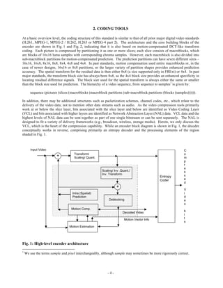 2. CODING TOOLS

At a basic overview level, the coding structure of this standard is similar to that of all prior major digital video standards
(H.261, MPEG-1, MPEG-2 / H.262, H.263 or MPEG-4 part 2). The architecture and the core building blocks of the
encoder are shown in Fig. 1 and Fig. 2, indicating that it is also based on motion-compensated DCT-like transform
coding. Each picture is compressed by partitioning it as one or more slices; each slice consists of macroblocks, which
are blocks of 16x16 luma samples with corresponding chroma samples. However, each macroblock is also divided into
sub-macroblock partitions for motion-compensated prediction. The prediction partitions can have seven different sizes –
16x16, 16x8, 8x16, 8x8, 8x4, 4x8 and 4x4. In past standards, motion compensation used entire macroblocks or, in the
case of newer designs, 16x16 or 8x8 partitions, so the larger variety of partition shapes provides enhanced prediction
accuracy. The spatial transform for the residual data is then either 8x8 (a size supported only in FRExt) or 4x4. In past
major standards, the transform block size has always been 8x8, so the 4x4 block size provides an enhanced specificity in
locating residual difference signals. The block size used for the spatial transform is always either the same or smaller
than the block size used for prediction. The hierarchy of a video sequence, from sequence to samples1 is given by:

       sequence (pictures (slices (macroblocks (macroblock partitions (sub-macroblock partitions (blocks (samples)))))).

In addition, there may be additional structures such as packetization schemes, channel codes, etc., which relate to the
delivery of the video data, not to mention other data streams such as audio. As the video compression tools primarily
work at or below the slice layer, bits associated with the slice layer and below are identified as Video Coding Layer
(VCL) and bits associated with higher layers are identified as Network Abstraction Layer (NAL) data. VCL data and the
highest levels of NAL data can be sent together as part of one single bitstream or can be sent separately. The NAL is
designed to fit a variety of delivery frameworks (e.g., broadcast, wireless, storage media). Herein, we only discuss the
VCL, which is the heart of the compression capability. While an encoder block diagram is shown in Fig. 1, the decoder
conceptually works in reverse, comprising primarily an entropy decoder and the processing elements of the region
shaded in Fig. 1.



       Input Video                                                                                                 C
                                    Transform/                                                                     o
                         +          Scaling/ Quant.                                                                m
                                                                                                                   p
                                                                                                                   r
                                                                                                                   e
                                                        Scaling/ Inv .Quant./                                      s
                                                        Inv. Transform                                             s
                                                                                                  Entropy
                                                                                                  Coder            e
                                                                                                                   d
                                                                   +
                                                                                                                   V
                                   Intra (Spatial)                                                                 i
                                   Prediction                                                                      d
                                                             Deblocking                                            e
                                                                                                                   o
                                   Motion Comp.
                                                                       Decoded Video                               b
                                                                                                                   i
                                                                        Motion Vector Info                         t
                                                                                                                   s
                                 Motion Estimation




Fig. 1: High-level encoder architecture
1
    We use the terms sample and pixel interchangeably, although sample may sometimes be more rigorously correct.




                                                            -4-
 