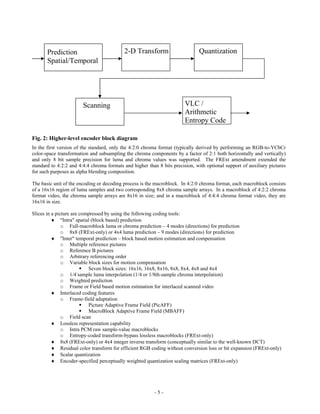 Prediction                          2-D Transform                       Quantization
       Spatial/Temporal




                        Scanning                                        VLC /
                                                                        Arithmetic
                                                                        Entropy Code

Fig. 2: Higher-level encoder block diagram
In the first version of the standard, only the 4:2:0 chroma format (typically derived by performing an RGB-to-YCbCr
color-space transformation and subsampling the chroma components by a factor of 2:1 both horizontally and vertically)
and only 8 bit sample precision for luma and chroma values was supported. The FRExt amendment extended the
standard to 4:2:2 and 4:4:4 chroma formats and higher than 8 bits precision, with optional support of auxiliary pictures
for such purposes as alpha blending composition.

The basic unit of the encoding or decoding process is the macroblock. In 4:2:0 chroma format, each macroblock consists
of a 16x16 region of luma samples and two corresponding 8x8 chroma sample arrays. In a macroblock of 4:2:2 chroma
format video, the chroma sample arrays are 8x16 in size; and in a macroblock of 4:4:4 chroma format video, they are
16x16 in size.

Slices in a picture are compressed by using the following coding tools:
           "Intra" spatial (block based) prediction
               o Full-macroblock luma or chroma prediction – 4 modes (directions) for prediction
               o 8x8 (FRExt-only) or 4x4 luma prediction – 9 modes (directions) for prediction
           "Inter" temporal prediction – block based motion estimation and compensation
               o Multiple reference pictures
               o Reference B pictures
               o Arbitrary referencing order
               o Variable block sizes for motion compensation
                         Seven block sizes: 16x16, 16x8, 8x16, 8x8, 8x4, 4x8 and 4x4
               o 1/4-sample luma interpolation (1/4 or 1/8th-sample chroma interpolation)
               o Weighted prediction
               o Frame or Field based motion estimation for interlaced scanned video
           Interlaced coding features
               o Frame-field adaptation
                         Picture Adaptive Frame Field (PicAFF)
                         MacroBlock Adaptive Frame Field (MBAFF)
               o Field scan
           Lossless representation capability
               o Intra PCM raw sample-value macroblocks
               o Entropy-coded transform-bypass lossless macroblocks (FRExt-only)
           8x8 (FRExt-only) or 4x4 integer inverse transform (conceptually similar to the well-known DCT)
           Residual color transform for efficient RGB coding without conversion loss or bit expansion (FRExt-only)
           Scalar quantization
           Encoder-specified perceptually weighted quantization scaling matrices (FRExt-only)




                                                         -5-
 