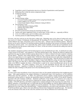     Logarithmic control of quantization step size as a function of quantization control parameter
             Deblocking filter (within the motion compensation loop)
             Coefficient scanning
              o Zig-Zag (Frame)
              o Field
             Lossless Entropy coding
              o Universal Variable Length Coding (UVLC) using Exp-Golomb codes
              o Context Adaptive VLC (CAVLC)
              o Context-based Adaptive Binary Arithmetic Coding (CABAC)
             Error Resilience Tools
              o Flexible Macroblock Ordering (FMO)
              o Arbitrary Slice Order (ASO)
              o Redundant Slices
             SP and SI synchronization pictures for streaming and other uses
             Various color spaces supported (YCbCr of various types, YCgCo, RGB, etc. – especially in FRExt)
             4:2:0, 4:2:2 (FRExt-only), and 4:4:4 (FRExt-only) color formats
             Auxiliary pictures for alpha blending (FRExt-only)

Of course, each slice need not use all of the above coding tools. Depending upon on the subset of coding tools used, a
slice can be of I (Intra), P (Predicted), B (Bi-predicted), SP (Switching P) or SI (Switching I) type. A picture may
contain different slice types, and pictures come in two basic types – reference and non-reference pictures. Reference
pictures can be used as references for interframe prediction during the decoding of later pictures (in bitstream order) and
non-reference pictures cannot. (It is noteworthy that, unlike in prior standards, pictures that use bi-prediction can be
used as references just like pictures coded using I or P slices.) In the next section we describe the coding tools used for
these different slice types.

This standard is designed to perform well for both progressive-scan and interlaced-scan video. In interlaced-scan video,
a frame consists of two fields – each captured at ½ the frame duration apart in time. Because the fields are captured with
significant time gap, the spatial correlation among adjacent lines of a frame is reduced in the parts of picture containing
moving objects. Therefore, from coding efficiency point of view, a decision needs to be made whether to compress
video as one single frame or as two separate fields. H.264/AVC allows that decision to be made either independently for
each pair of vertically-adjacent macroblocks or independently for each entire frame. When the decisions are made at the
macroblock-pair level, this is called MacroBlock Adaptive Frame-Field (MBAFF) coding and when the decisions are
made at the frame level then this is called Picture-Adaptive Frame-Field (PicAFF) coding. Notice that in MBAFF,
unlike in the MPEG-2 standard, the frame or field decision is made for the vertical macroblock-pair and not for each
individual macroblock. This allows retaining a 16x16 size for each macroblock and the same size for all sub-
macroblock partitions – regardless of whether the macroblock is processed in frame or field mode and regardless of
whether the mode switching is at the picture level or the macroblock-pair level.

2.1.      I-slice
In I-slices (and in intra macroblocks of non-I slices) pixel values are first spatially predicted from their neighboring pixel
values. After spatial prediction, the residual information is transformed using a 4x4 transform or an 8x8 transform
(FRExt-only) and then quantized. In FRExt, the quantization process supports encoder-specified perceptual-based
quantization scaling matrices to optimize the quantization process according to the visibility of the specific frequency
associated with each transform coefficient. Quantized coefficients of the transform are scanned in one of the two
different ways (zig-zag or field scan) and are compressed by entropy coding using one of two methods – CAVLC or
CABAC. In PicAFF operation, each field is compressed in a manner analogous to the processing of an entire frame. In
MBAFF operation, if a macroblock pair is in field mode then the field neighbors are used for spatial prediction and if a
macroblock pair is in frame mode, frame neighbors are used for prediction. The frame or field decision is made before
applying the rest of the coding tools described below. Temporal prediction is not used in intra macroblocks, but it is for
P and B macroblock types, which is the main difference between these fundamental macroblock types. We therefore
review the structure of the codec for the I-slice first, and then review the key differences for P and B-slices later.




                                                            -6-
 