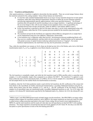 2.1.2. Transform and Quantization
After spatial prediction, a transform is applied to decorrelate the data spatially. There are several unique features about
the transform selected for this coding standard. Some of these features are listed below.
           It is the first video standard fundamentally based on an integer inverse transform design for its main spatial
              transforms, rather than using idealized trigonometric functions to define the inverse transform equations
              and allowing implementation-specific approximations within some specified tolerances.2 The forward
              transform that will typically be used for encoding is also an integer transform. A significant advantage of
              the use of an integer is that, with an exact integer inverse transform, there is now no possibility of a
              mismatch between then encoder and decoder, unlike for MPEG-2 and ordinary MPEG-4 part 2.
           In fact, the transform is specified so that for 8-bit input video data, it can be easily implemented using only
              16-bit arithmetic, rather than the 32-bit or greater precision needed for the transform specified in prior
              standards.
           The transform (at least for the 4x4 block size supported without FRExt) is designed to be so simple that it
              can be implemented using just a few additions, subtractions, and bit shifts.
           A 4x4 transform size is supported, rather than just 8x8. Inconsistencies between neighboring blocks will
              thus occur at a smaller granularity, and thus tend to be less noticeable. Isolated features can be represented
              with greater accuracy in spatial location (reducing a phenomenon known as "ringing"). For certain
              hardware implementations, the small block size may also be particularly convenient.

Thus, while the macroblock size remains at 16x16, these are divided up into 4x4 or 8x8 blocks, and a 4x4 or 8x8 block
transformation matrix T4x4 or T8x8 is applied to every block of pixels, as given by:

                                                       8    8    8    8    8    8  8    8
                                                       12  10    6    3  3  6  10  12
                                                                                         
                      1  1       1   1               8    4 4 8 8 4          4    8
                                                                                        
                       2  1      1  2               10  3  12  6     6   12  3  10
         T4 x 4                      , T8 x8     
                      1 1     1    1               8 8 8        8    8 8 8      8
                                                                                       
                      1 2      2  1                6  12    3   10  10  3  12  6
                                                       4 8      8 4 4        8 8    4
                                                                                         
                                                       3 6
                                                                10  12   12  10  6  3
The 4x4 transform is remarkably simple, and while the 8x8 transform (used in FRExt profiles only) is somewhat more
complex, it is still remarkably simple when compared to an ordinary 8x8 IDCT. The transform T is applied to each
block within the luma (16x16) and chroma (8x8, or in FRExt, 8x16 or 16x16) samples for a macroblock by segmenting
the full sample block size into smaller blocks for transformation as necessary.

In addition, when the 16x16 Intra prediction mode is used with the 4x4 transform, the DC coefficients of the sixteen 4x4
luma blocks in the macroblock are further selected and transformed by a secondary Hadamard transform using the H4x4
matrix shown below (note the basic similarity of T4x4 and H4x4). The DC coefficients of the 4x4 blocks of chroma
samples in all macroblock types are transformed using a secondary Hadamard transform as well. For 4:2:0 video, this
requires a 2x2 chroma DC transformation specified by the Hadamard matrix H2x2 (below); for 4:4:4, the chroma DC uses


2
  MPEG-4 part 2 and JPEG2000 had previously included integer wavelet transforms. But JPEG2000 is an image coding
standard without support for interframe prediction, and in MPEG-4, the integer transforms are used only rarely for what
is called texture coding (somewhat equivalent to the usual I-frame coding, but not found in most implementations of
MPEG-4), and the main transform used for nearly all video data was still specified as an ideal 8x8 IDCT with rounding
tolerances. The integer transform concept had also been previously applied in H.263 Annex W, but only as an after-the-
fact patch to a prior specification in terms of the 8x8 floating point IDCT.




                                                           -8-
 