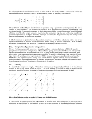 the same 4x4 Hadamard transformation as used for luma in 16x16 intra mode; and for 4:2:2 video, the chroma DC
transformation uses the matrices H2x2 and H4x4 to perform a 2x4 chroma DC secondary transformation.

                                          1       1 11
                                          1 1  1  1
                   1 1
         H 2 x2        , H 4 x 4                 .
                   1  1                1  1  1 1
                                                     
                                          1  1 1  1

The coefficients produced by the transformation are quantized using a quantization control parameter that can be
changed for every macroblock. The parameter can take one of the 52 possible values when video format supports 8 bits
per decoded sample. When supporting greater bit depth video content, FRExt expands the number of steps by 6 for each
additional bit of decoded sample accuracy. Importantly, the quantization step-sizes are not linearly related to the
quantization parameter (as in all prior standards), but vary in such a way that the quantization step size exactly doubles
for every 6 increments of the quantization parameter.

A default relationship is specified between the quantization step sizes used for luma and chroma, and the encoder can
adjust this relationship at the slice level to balance the desired fidelity of the color components. With the FRExt
amendment, the encoder can also balance the Cb and Cr fidelity separately relative to each other.

2.1.3. Perceptual-based quantization scaling matrices
The new FRExt amendment adds support for a feature that had been a mainstay of prior use in MPEG-2 – namely,
perceptual-based quantization scaling matrices. The encoder can specify, for each transform block size and separately
for intra and inter prediction, a customized scaling factor for use in inverse-quantization scaling by the decoder. This
allows tuning of the quantization fidelity according to a model of the sensitivity of the human visual system to different
types of error. It typically does not improve objective fidelity as measured by mean-squared error (or, equivalently,
PSNR), but it does improve subjective fidelity, which is really the more important criterion. Default values for the
quantization scaling matrices are specified in the standard, and the encoder can choose to instead use customized values
by sending a representation of those values at the sequence or picture level.

2.1.4. Scanning
If a macroblock is compressed using the 4x4 transform in frame mode, the quantized coefficients of the transform are
scanned in the zig-zag fashion shown in Fig. 4a. This scan ordering is designed to order the highest-variance
coefficients first and to maximize the number of consecutive zero-valued coefficients appearing in the scan.

0         1         5        6                 0           2       8     12



2         4        7         12                1           5       9     13



3         8        11        13                3           6       10    14



9        10        14        15                4           7       11    15


              a                                                b

Fig. 4: Coefficient scanning order in (a) Frame and (b) Field modes

If a macroblock is compressed using the 4x4 transform in the field mode, the scanning order of the coefficients is
modified to be more efficient for field scanning as shown in Fig. 4b – reflecting the decreased correlation of the source




                                                               -9-
 