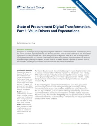 Procurement Executive Insight I The Hackett Group I 1© 2018 The Hackett Group, Inc.; All Rights Reserved. | CR_6000208
The Hackett Group’s research shows that addressing the impact of digital transformation
on business has become the most critical imperative for enterprises in every industry.
While implementing technology has always been a part of business strategy, adoption
of emerging technologies for procurement and supply operations is critical in a rapidly
changing business environment marked by intensifying competition and disruptive
innovation (Fig. 1).
As the world of big data, robots and artiﬁcial intelligence takes shape, procurement
is expected to provide more profound insights into supply relationships, including
conventional cost structures, supply availability, lead times and quality. Moreover, in
this new digital landscape, users of business technology are demanding consumer-like
e-commerce interfaces from e-procurement systems to ﬁnd the products or services
they need quickly. Procurement in the digital age requires operational agility to prioritize
customer service delivery while anticipating or even predicting new supply opportunities
based on volatile market conditions.
By Nic Walden and Amy Fong
Procurement Executive Insight
Study Results Analysis
April 2018
Executive Summary
Enterprises are increasingly relying on digital technologies to enhance the customer experience, accelerate new product
and service innovation, improve operational cost efﬁciency, and make sense of massive amounts of data. Procurement
organizations have the potential to play a more strategic role in the digital era, but to do so they must engineer their
own digital transformation. Our research has found that only 63% of procurement organizations have even developed
a plan for doing so. Selecting the right mix of digital initiatives to address the most signiﬁcant value drivers is one of
the most difﬁcult challenges procurement organizations face as they identify a path forward.
State of Procurement Digital Transformation,
Part 1: Value Drivers and Expectations
About this research
This two-part report is
based on ﬁndings from
The Hackett Group’s
DigitalTransformation
Performance Study, con-
ducted in autumn 2017.
Two hundred senior lead-
ers from IT, ﬁnance, HR,
procurement, and global
business services/shared
services participated.
Part 1 focuses on
understanding the value
drivers of digital transfor-
mation and the potential
from emerging technol-
ogy use cases for apply-
ing a digital strategy.
Part 2 addresses how
early adopters are plan-
ning for digital transfor-
mation as it relates to
their current skills and
resources.
Com
plim
entary
Research
 