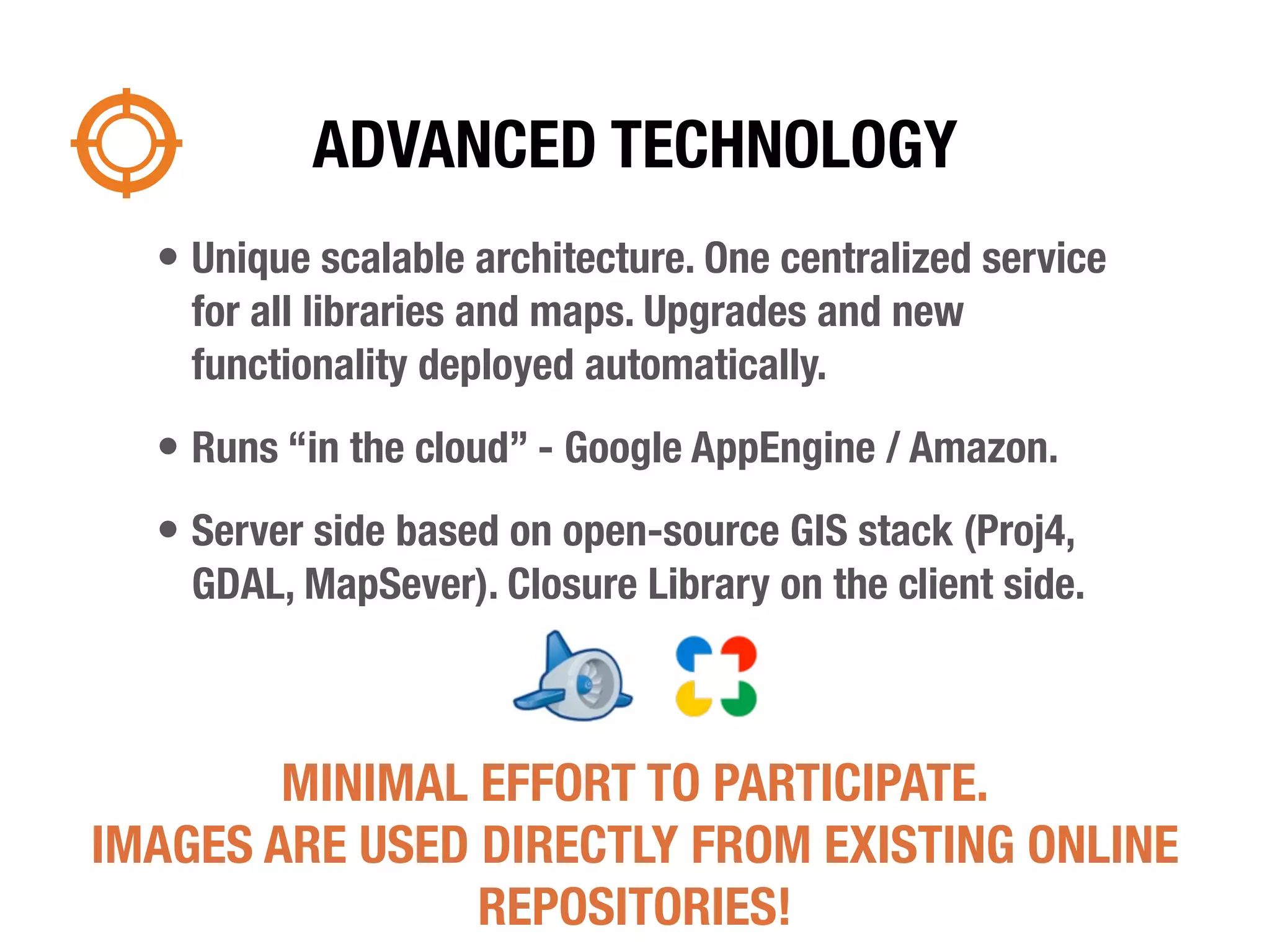 ADVANCED TECHNOLOGY
  • Unique scalable architecture. One centralized service
    for all libraries and maps. Upgrades and new
    functionality deployed automatically.
  • Runs “in the cloud” - Google AppEngine / Amazon.
  • Server side based on open-source GIS stack (Proj4,
    GDAL, MapSever). Closure Library on the client side.



        MINIMAL EFFORT TO PARTICIPATE.
IMAGES ARE USED DIRECTLY FROM EXISTING ONLINE
                REPOSITORIES!
 