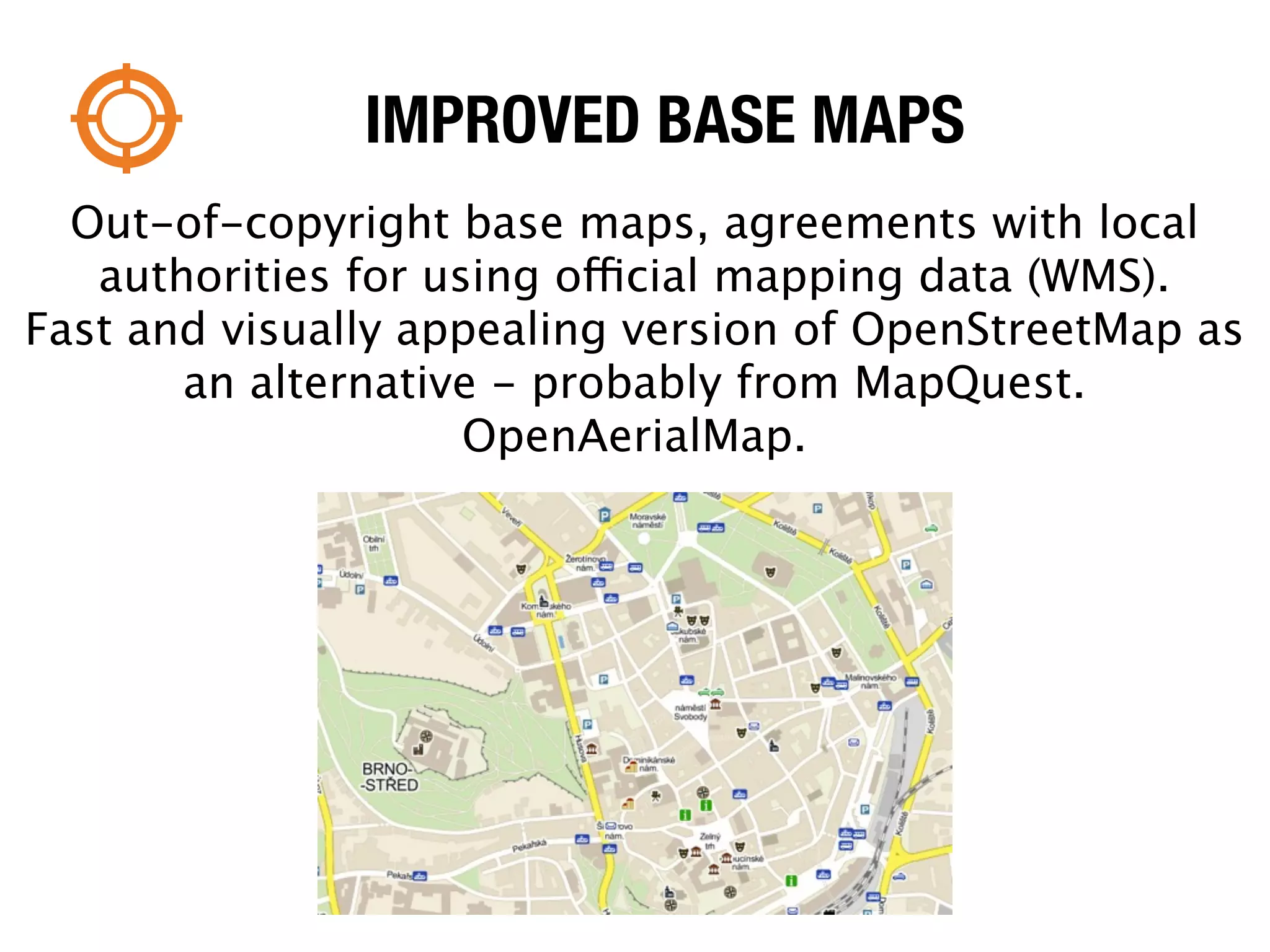 IMPROVED BASE MAPS
  Out-of-copyright base maps, agreements with local
   authorities for using official mapping data (WMS).
Fast and visually appealing version of OpenStreetMap as
       an alternative - probably from MapQuest.
                     OpenAerialMap.
 