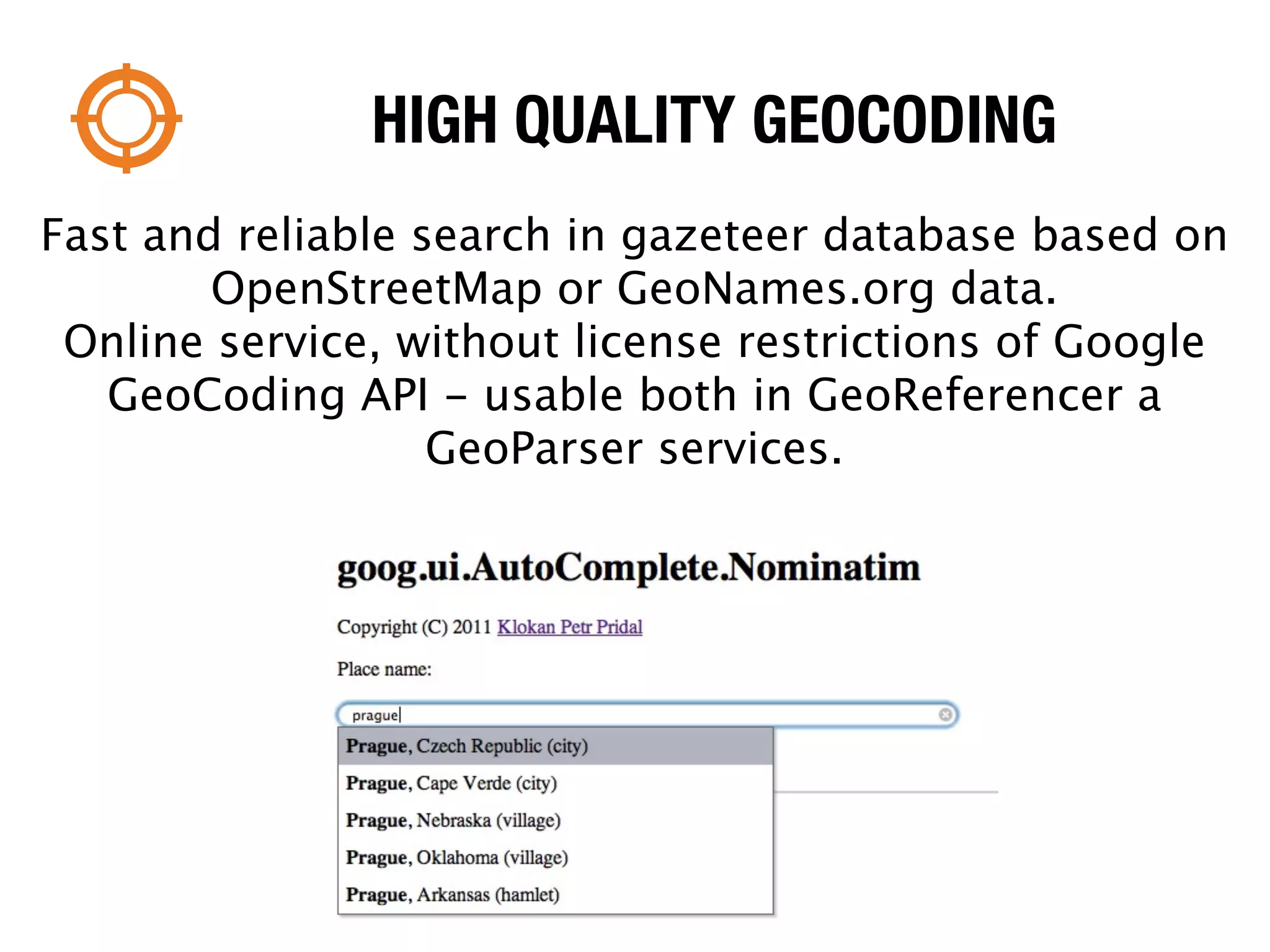 HIGH QUALITY GEOCODING
Fast and reliable search in gazeteer database based on
        OpenStreetMap or GeoNames.org data.
 Online service, without license restrictions of Google
   GeoCoding API - usable both in GeoReferencer a
                   GeoParser services.
 