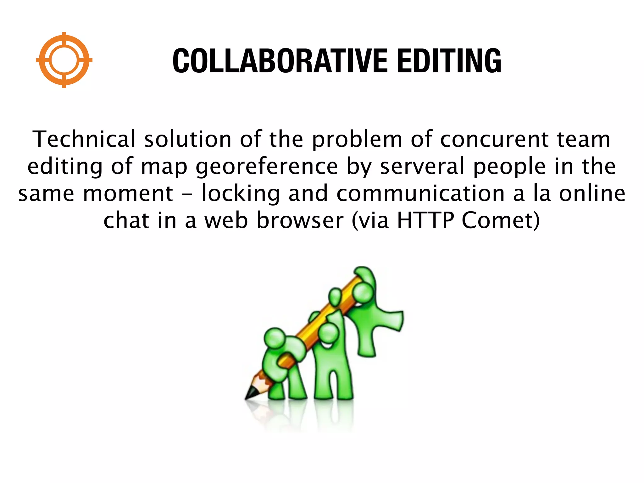 COLLABORATIVE EDITING

 Technical solution of the problem of concurent team
 editing of map georeference by serveral people in the
same moment - locking and communication a la online
        chat in a web browser (via HTTP Comet)
 