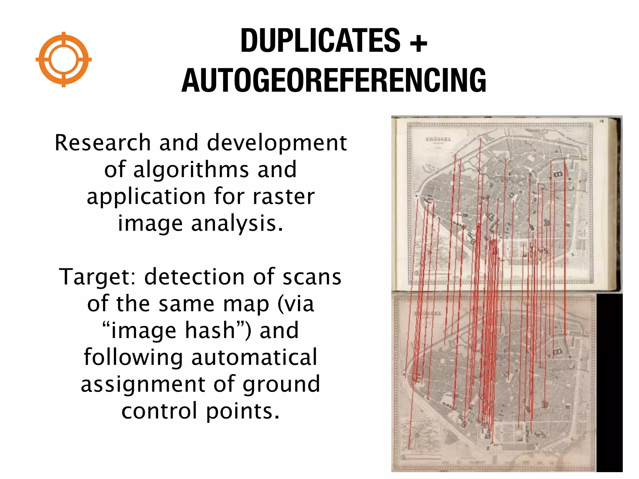 DUPLICATES +
           AUTOGEOREFERENCING
Research and development
    of algorithms and
  application for raster
     image analysis.

Target: detection of scans
   of the same map (via
    “image hash”) and
  following automatical
  assignment of ground
       control points.
 
