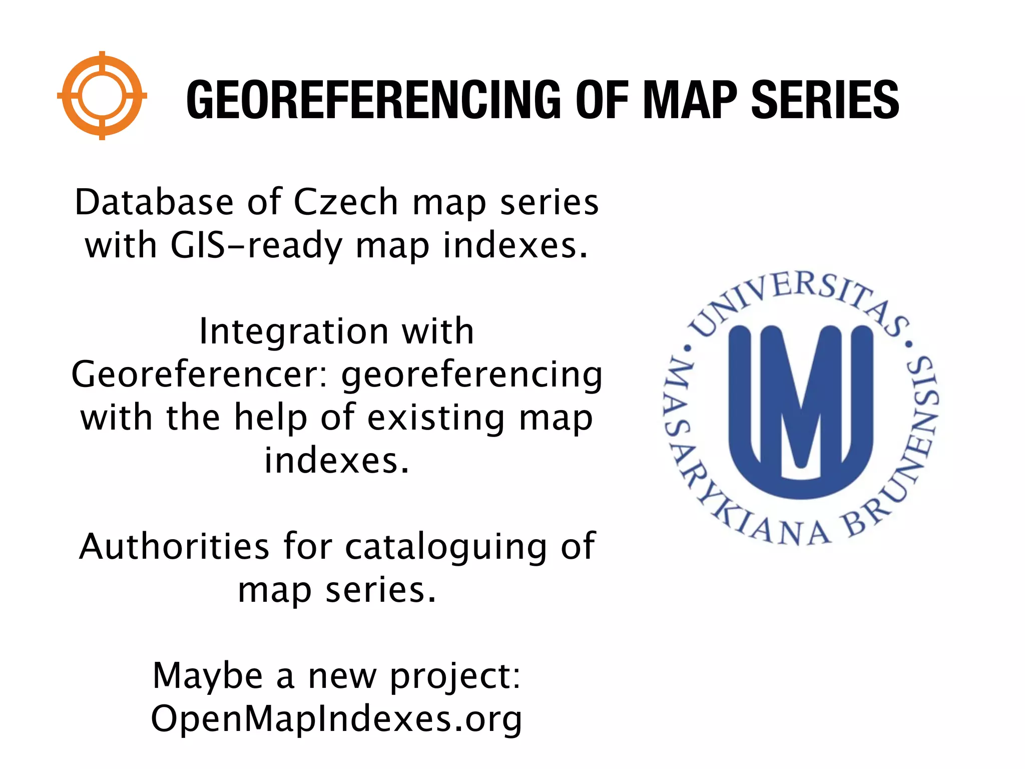GEOREFERENCING OF MAP SERIES
Database of Czech map series
with GIS-ready map indexes.

       Integration with
Georeferencer: georeferencing
with the help of existing map
           indexes.

Authorities for cataloguing of
         map series.

    Maybe a new project:
    OpenMapIndexes.org
 