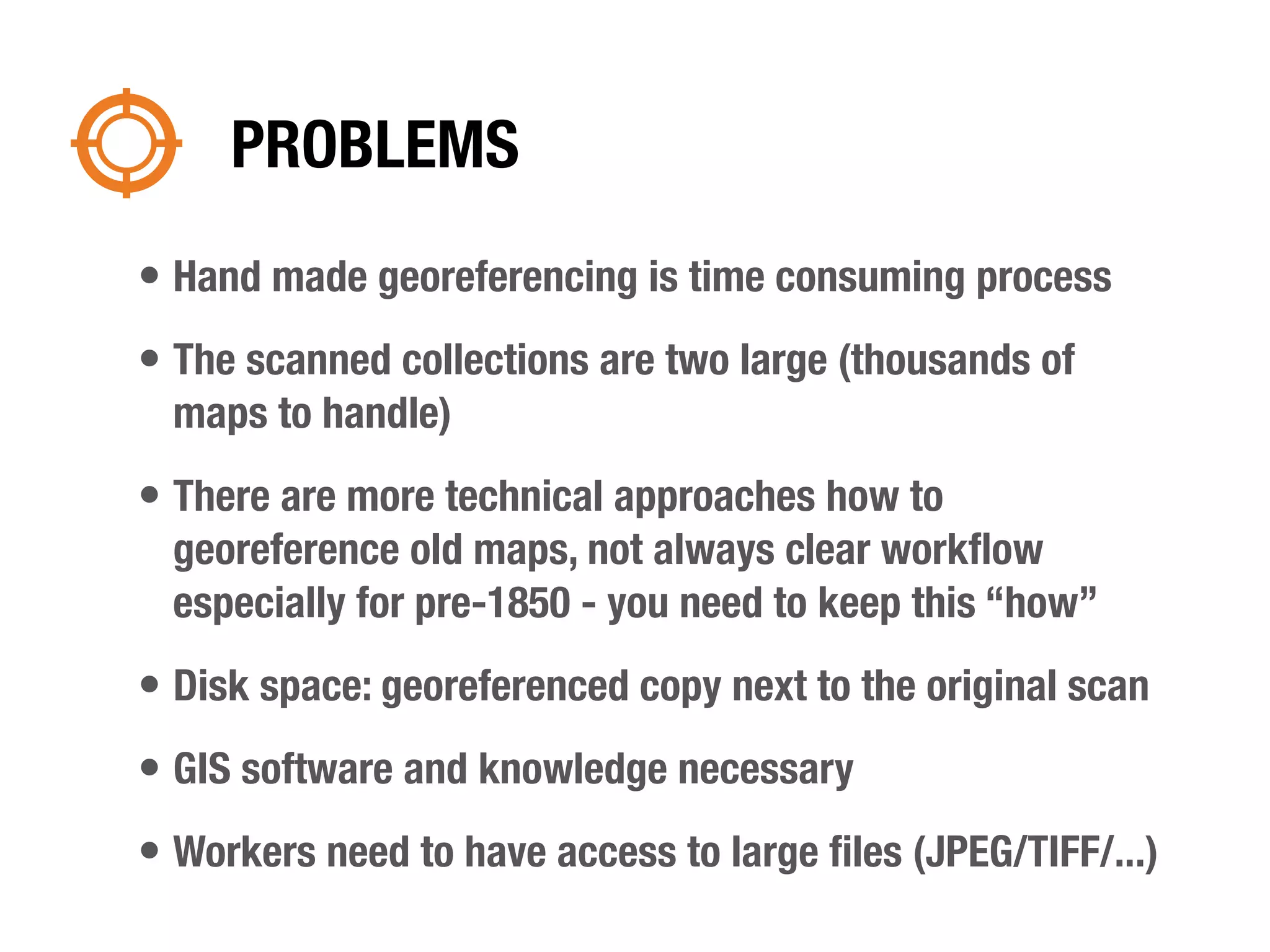 PROBLEMS
• Hand made georeferencing is time consuming process
• The scanned collections are two large (thousands of
  maps to handle)
• There are more technical approaches how to
  georeference old maps, not always clear workﬂow
  especially for pre-1850 - you need to keep this “how”
• Disk space: georeferenced copy next to the original scan
• GIS software and knowledge necessary
• Workers need to have access to large ﬁles (JPEG/TIFF/...)
 
