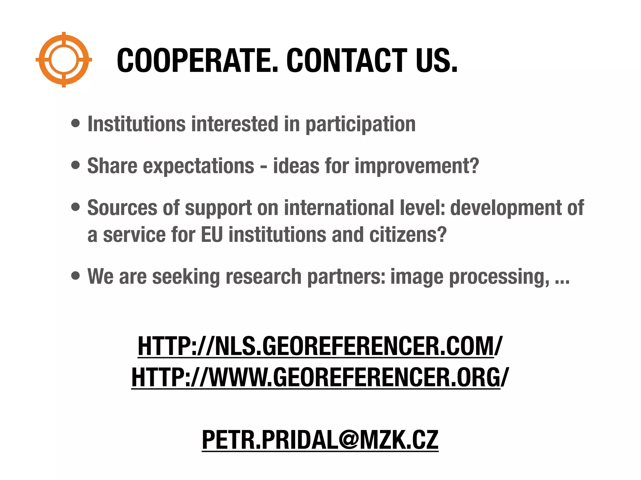 COOPERATE. CONTACT US.
• Institutions interested in participation
• Share expectations - ideas for improvement?
• Sources of support on international level: development of
  a service for EU institutions and citizens?
• We are seeking research partners: image processing, ...

       HTTP://NLS.GEOREFERENCER.COM/
       HTTP://WWW.GEOREFERENCER.ORG/

                PETR.PRIDAL@MZK.CZ
 