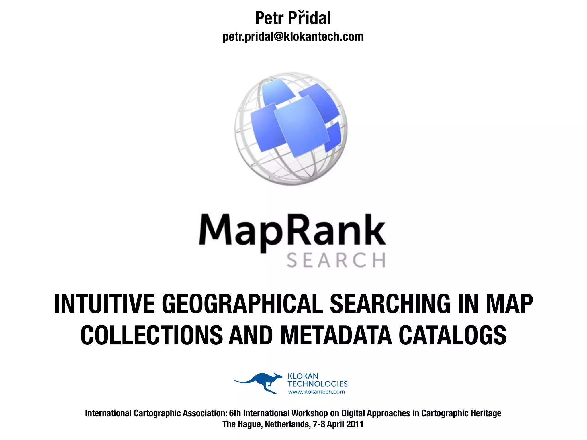 Petr Přidal
                                       petr.pridal@klokantech.com




                       KLOKAN TECHNOLOGIES - Museo 300                            KLOKAN TECHNOLOGIES - Museo Sans 500
                       KLOKAN TECHNOLOGIES - Museo 500                            KLOKAN TECHNOLOGIES - Museo Sans 500
                       KLOKAN TECHNOLOGIES - Museo 700                            KLOKAN TECHNOLOGIES - Museo Sans 700




INTUITIVE GEOGRAPHICAL SEARCHING IN MAP
  COLLECTIONS AND METADATA CATALOGS

  International Cartographic Association: 6th International Workshop on Digital Approaches in Cartographic Heritage
                                       The Hague, Netherlands, 7-8 April 2011
 