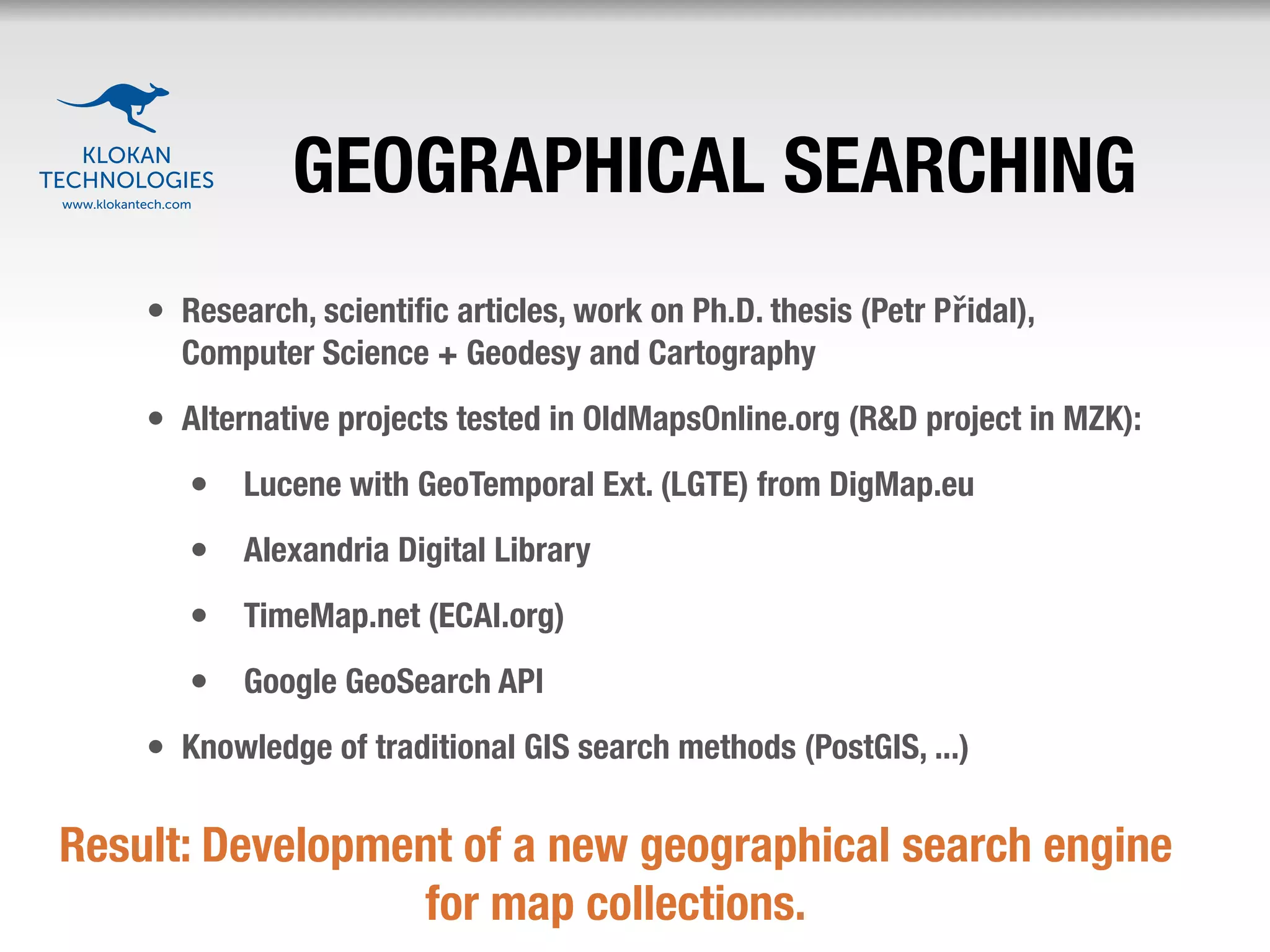 GEOGRAPHICAL SEARCHING
    • Research, scientiﬁc articles, work on Ph.D. thesis (Petr Přidal),
      Computer Science + Geodesy and Cartography
    • Alternative projects tested in OldMapsOnline.org (R&D project in MZK):
       • Lucene with GeoTemporal Ext. (LGTE) from DigMap.eu
       • Alexandria Digital Library
       • TimeMap.net (ECAI.org)
       • Google GeoSearch API
    • Knowledge of traditional GIS search methods (PostGIS, ...)

Result: Development of a new geographical search engine
                 for map collections.
 