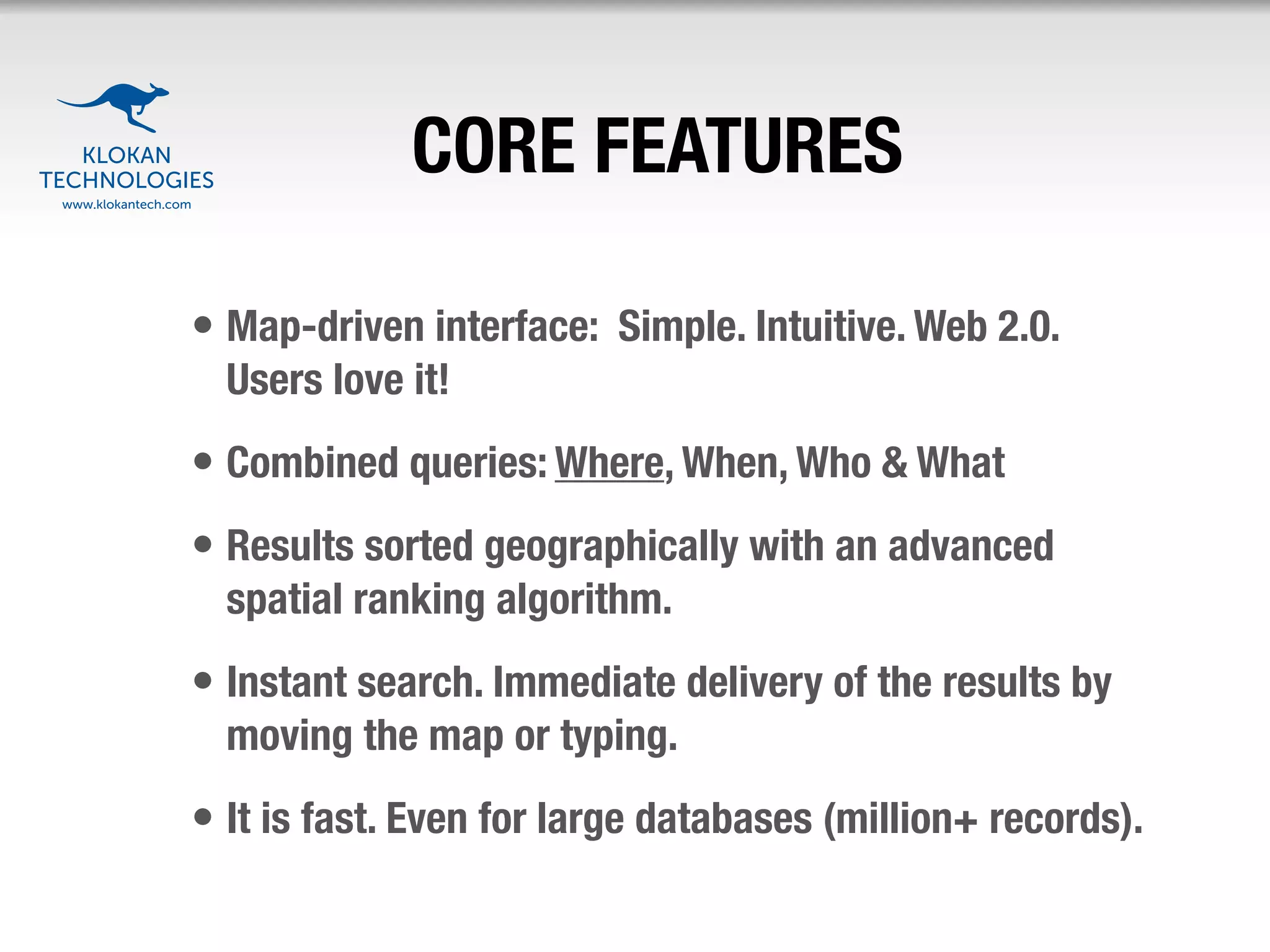 CORE FEATURES

• Map-driven interface: Simple. Intuitive. Web 2.0.
  Users love it!
• Combined queries: Where, When, Who & What
• Results sorted geographically with an advanced
  spatial ranking algorithm.
• Instant search. Immediate delivery of the results by
  moving the map or typing.
• It is fast. Even for large databases (million+ records).
 