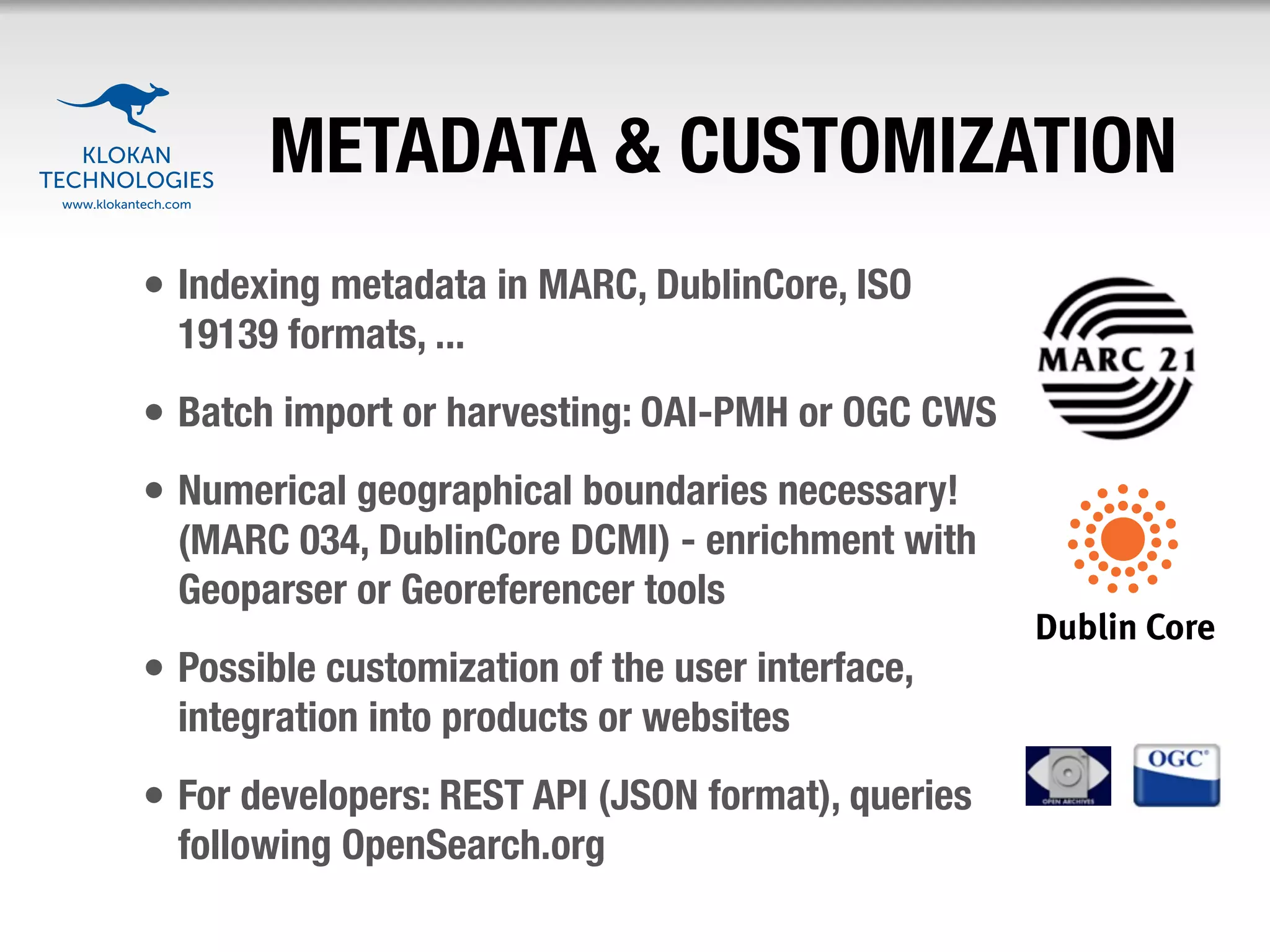 METADATA & CUSTOMIZATION
• Indexing metadata in MARC, DublinCore, ISO
  19139 formats, ...
• Batch import or harvesting: OAI-PMH or OGC CWS
• Numerical geographical boundaries necessary!
  (MARC 034, DublinCore DCMI) - enrichment with
  Geoparser or Georeferencer tools
• Possible customization of the user interface,
  integration into products or websites
• For developers: REST API (JSON format), queries
  following OpenSearch.org
 