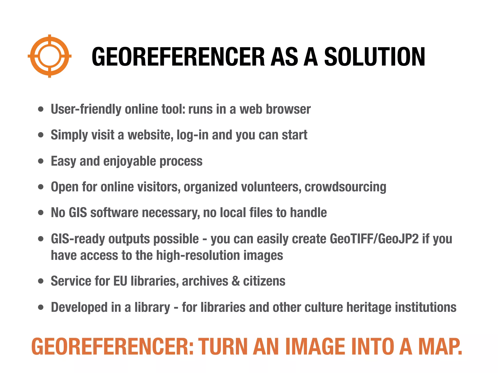 GEOREFERENCER AS A SOLUTION
• User-friendly online tool: runs in a web browser
• Simply visit a website, log-in and you can start
• Easy and enjoyable process
• Open for online visitors, organized volunteers, crowdsourcing
• No GIS software necessary, no local ﬁles to handle
• GIS-ready outputs possible - you can easily create GeoTIFF/GeoJP2 if you
  have access to the high-resolution images
• Service for EU libraries, archives & citizens
• Developed in a library - for libraries and other culture heritage institutions

GEOREFERENCER: TURN AN IMAGE INTO A MAP.
 