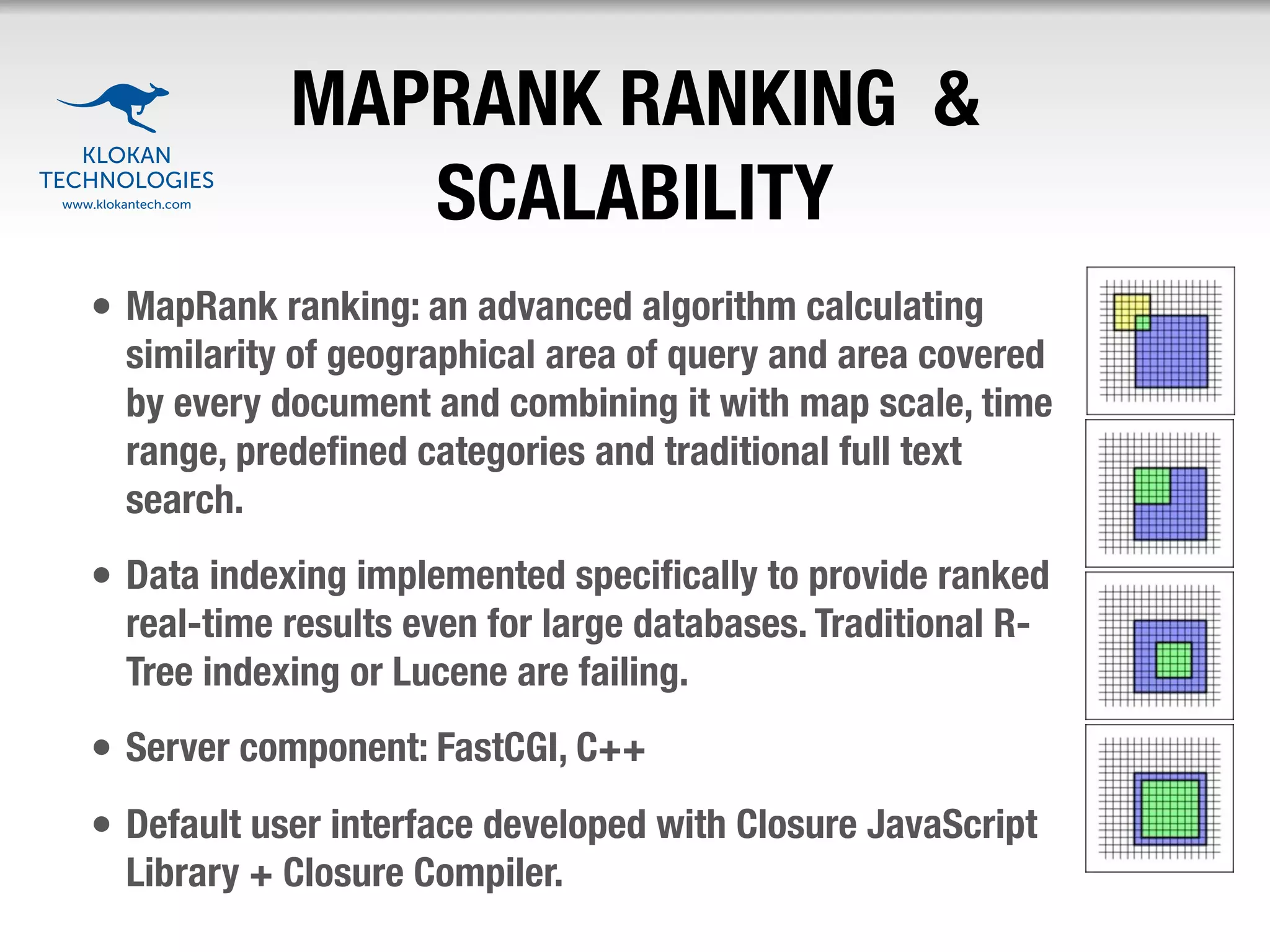 MAPRANK RANKING &
               SCALABILITY
• MapRank ranking: an advanced algorithm calculating
  similarity of geographical area of query and area covered
  by every document and combining it with map scale, time
  range, predeﬁned categories and traditional full text
  search.
• Data indexing implemented speciﬁcally to provide ranked
  real-time results even for large databases. Traditional R-
  Tree indexing or Lucene are failing.
• Server component: FastCGI, C++
• Default user interface developed with Closure JavaScript
  Library + Closure Compiler.
 